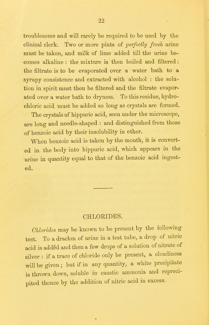 troublesome and will rarely be required to be used by the clinical clerk. Two or more pints of perfectly fresh urine must be taken, and milk of lime added till the urine be- comes alkaline : the mixture is tben boiled and filtered: the filtrate is to be evaporated over a water bath to a syrupy consistence and extracted with alcohol : the solu- tion in spirit must then be filtered and the filtrate evapor- ated over a water bath to dryness. To this residue, hydro- chloric acid must be added so long as crystals are formed. The crystals of hippuric acid, seen under the microscope, are long and needle-shaped : and distinguished from those of benzoic acid by their insolubihty in ether. When benzoic acid is taken by the mouth, it is convert- ed in the body into hippuric acid, which appears in the urine in quantity equal to that of the benzoic acid ingest- ed. CHLOEIDES. Chlorides may be known to be present by the following test. To a drachm of urine in a test tube, a drop of nitric acid is added and then a few drops of a solution of nitrate of silver : if a trace of chloride only be present, a cloudiness will be given; but if in any quantity, a white precipitate is thrown down, soluble in caustic ammonia and repreci- pited thence by the addition of nitric acid in excess.