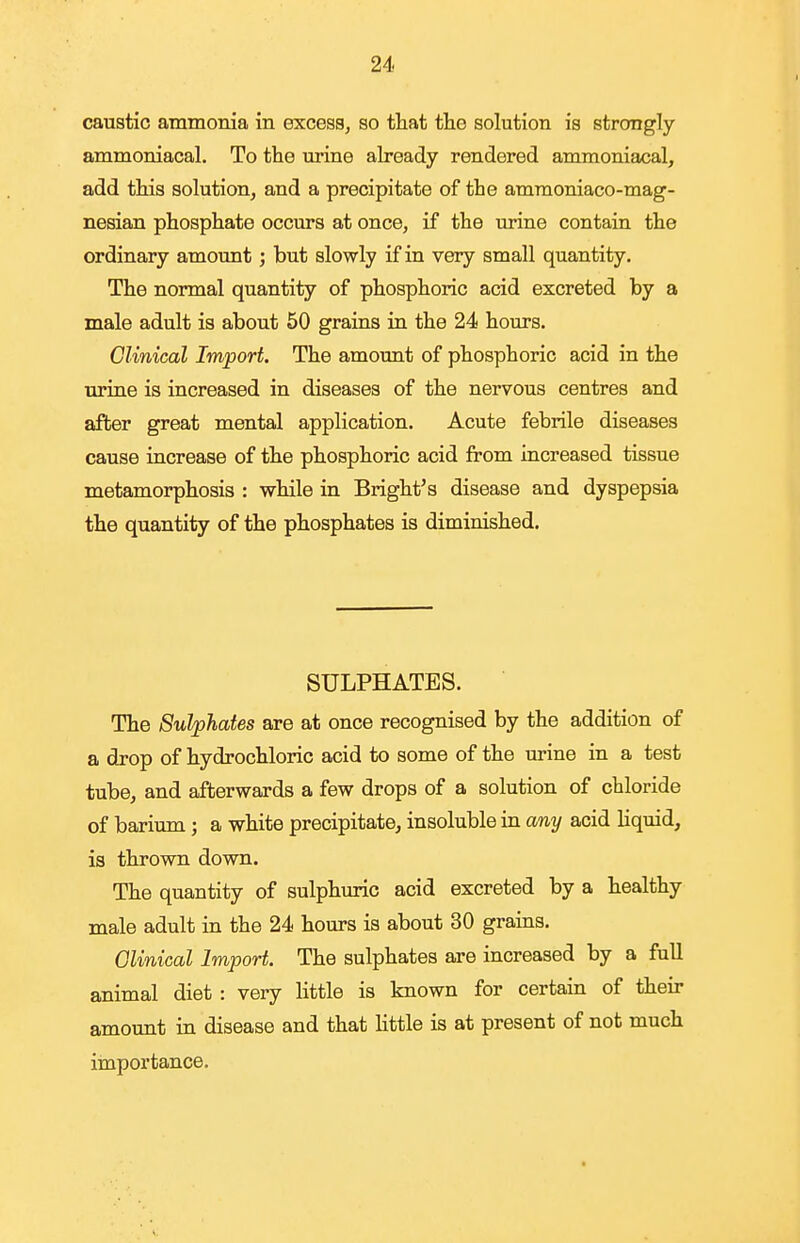 caustic ammonia in excess, so that the solution is strongly ammoniacal. To the urine already rendered ammoniacal, add this solutionj and a precipitate of the amraoniaco-mag- nesian phosphate occurs at once, if the urine contain the ordinary amount; but slowly if in very small quantity. The normal quantity of phosphoric acid excreted by a male adult is about 50 grains in the 24 hours. Clinical Import. The amount of phosphoric acid in the urine is increased in diseases of the nervous centres and after great mental application. Acute febrile diseases cause increase of the phosphoric acid from increased tissue metamorphosis : while in Bright's disease and dyspepsia the quantity of the phosphates is diminished. SULPHATES. The Sulphates are at once recognised by the addition of a drop of hydrochloric acid to some of the urine in a test tube, and afterwards a few drops of a solution of chloride of barium ; a white precipitate, insoluble in any acid liquid, is thrown down. The quantity of sulphuric acid excreted by a healthy male adult in the 24 hours is about 30 grains. Olinical Import. The sulphates are increased by a full animal diet : very little is known for certain of their amount in disease and that little is at present of not much importance.