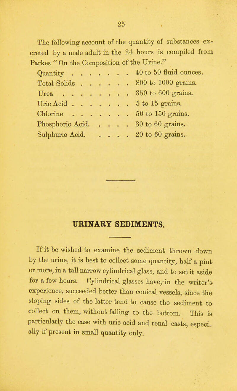 26 The following accoant of the quantity of substances ex- creted by a male adult in the 24 hours is compiled from Parkes  On the Composition of the Urine. Quantity 40 to 50 fluid ounces. Total Solids 800 to 1000 grains. Urea 350 to 600 grains. Uric Acid 5 to 15 grains. Chlorine 50 to 150 grains. Phosphoric Acid 30 to 60 grains. Sulphuric Acid 20 to 60 grains. URINARY SEDIMENTS. If it be wished to examine the sediment thrown down by the urine, it is best to collect some quantity, half a pint or more, in a taU narrow cylindrical glass, and to set it aside for a few hours. Cylindrical glasses have,-in the writer's experience, succeeded better than conical vessels, since the sloping sides of the latter tend to cause the sediment to collect on them, without falling to the bottom. This is particularly the case with uric acid and renal casts, especi- ally if present in small quantity only.