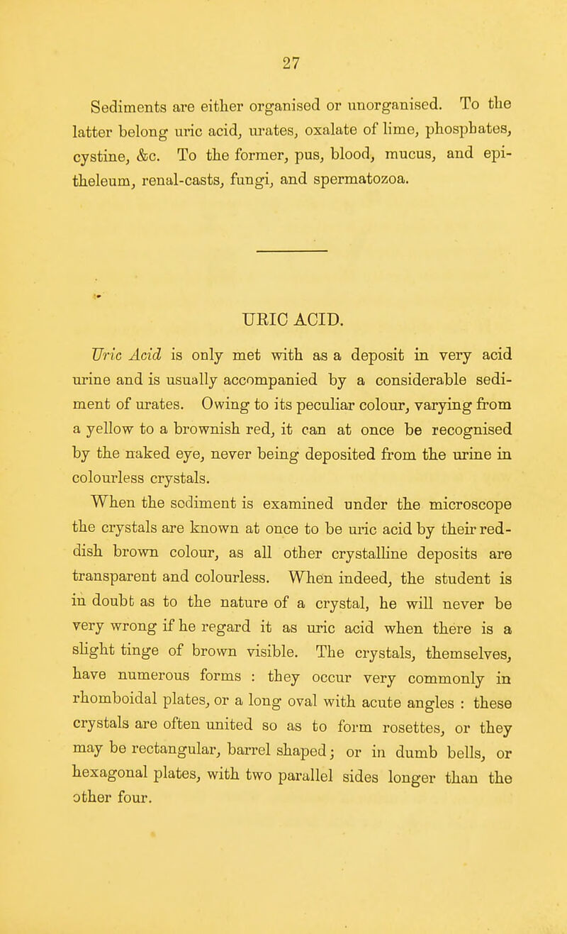 Sediments are either organised or unorganised. To the latter belong uric acid, urates, oxalate of hme, phosphates, cystine, &c. To the former, pus, blood, mucus, and epi- theleum, renal-casts, fungi, and spermatozoa. URIC ACID. Uric Acid is only met with as a deposit in very acid urine and is usually accompanied by a considerable sedi- ment of urates. Owing to its peculiar colour, varying from a yellow to a brownish red, it can at once be recognised by the naked eye, never being deposited from the urine in colourless crystals. When the sodiment is examined under the microscope the crystals are known at once to be mic acid by their red- dish brown colour, as all other crystalhne deposits are transparent and colourless. When indeed, the student is in doubt as to the nature of a crystal, he will never be very wrong if he regard it as uric acid when there is a slight tinge of brown visible. The crystals, themselves, have numerous forms : they occur very commonly in rhomboidal plates, or a long oval with acute angles : these crystals are often united so as to form rosettes, or they may be rectangular, barrel shaped; or in dumb bells, or hexagonal plates, with two parallel sides longer than the other four. 1.