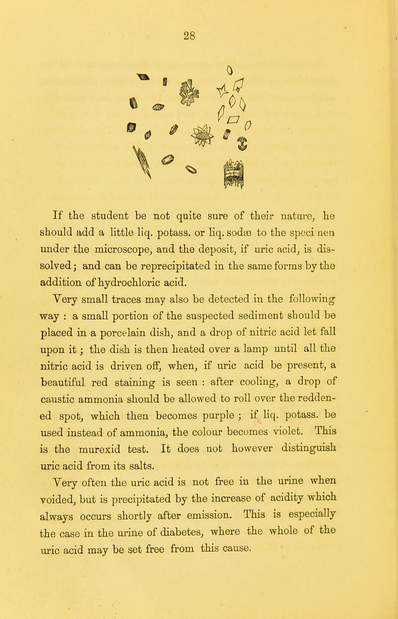 If the student be not quite sure of their nature, lie should add a little liq. potass, or Hq. sodse to the speci nera under the microscope, and the deposit, if uric acid, is dis- solved ; and can be reprecipitated in the same forms by the addition of hydrochloric acid. Very small traces may also be detected in the following' way : a small portion of the suspected sediment should be placed in a porcelain dish, and a drop of nitric acid let fall upon it; the dish is then heated over a lamp until all the nitric acid is driven off, when, if uric acid be present, a beautiful red staining is seen : after cooling, a drop of caustic ammonia should be allowed to roll over the redden- ed spot, which then becomes purple ; if liq. potass, be used instead of ammonia, the colour becomes violet. This is the murexid test. It does not however distinguish uric acid from its salts. Very often the uric acid is not free in the urine when voided, but is precipitated by the increase of acidity which always occurs shortly after emission. This is especially the case in the urine of diabetes, where the whole of the uric acid may be set free from this cause.