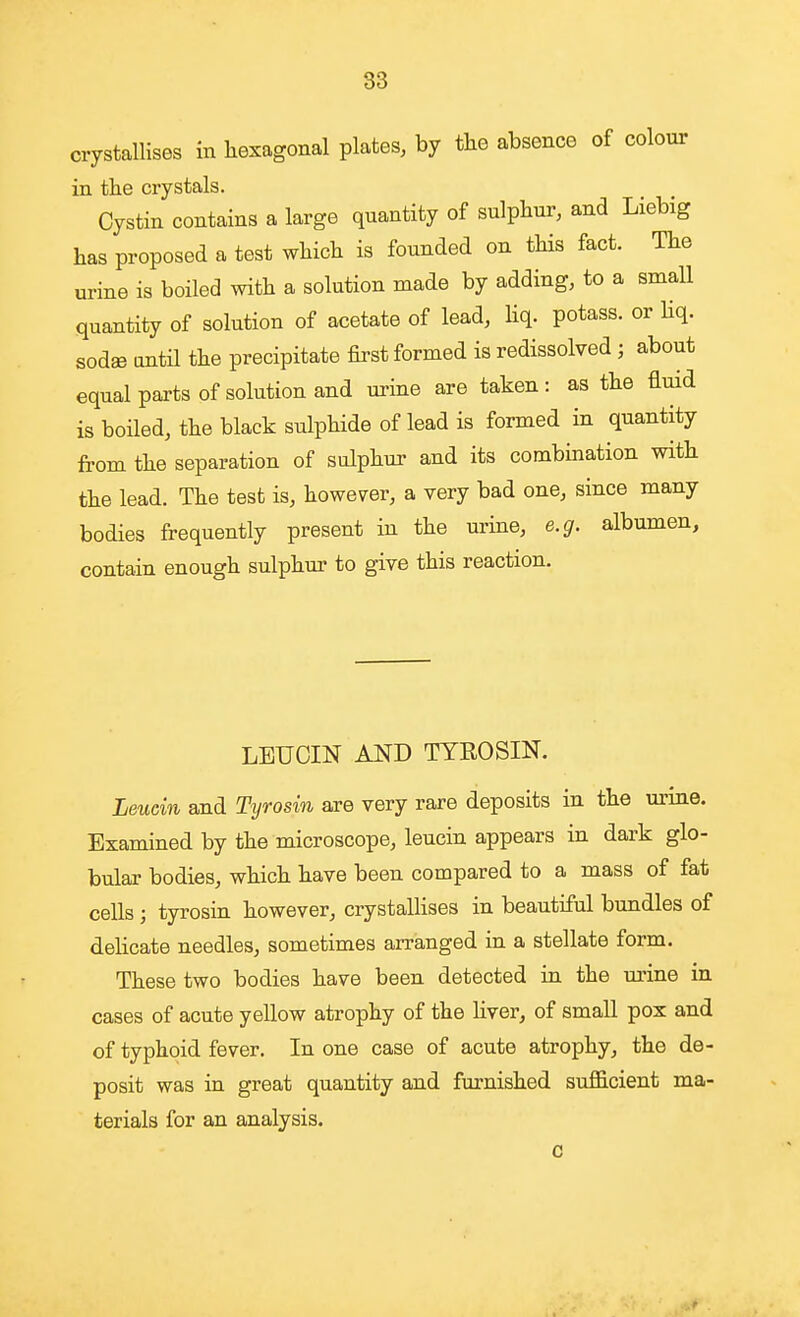 crystallises in hexagonal plates, by the absence of colour in the crystals. Cystin contains a large quantity of sulphur, and Liebig has proposed a test which is founded on tHs fact. The urine is boiled with a solution made by adding, to a small quantity of solution of acetate of lead, liq. potass, or Hq. sodae antil the precipitate first formed is redissolved ; about equal parts of solution and urine are taken: as the fluid is boiled, the black sulphide of lead is formed in quantity from the separation of sulphur and its combination with the lead. The test is, however, a very bad one, since many bodies frequently present in the urine, e.g. albumen, contain enough sulphur to give this reaction. LEUCIN AND TYROSIK Leucin and Tyrosin are very rare deposits in the m-ine. Examined by the microscope, leucin appears in dark glo- bular bodies, which have been compared to a mass of fat cells ; tyrosin however, crystallises in beautiful bundles of delicate needles, sometimes arranged in a stellate form. These two bodies have been detected in the m'ine in. cases of acute yellow atrophy of the liver, of small pox and of typhoid fever. In one case of acute atrophy, the de- posit was in great quantity and furnished sufficient ma- terials for an analysis. 0