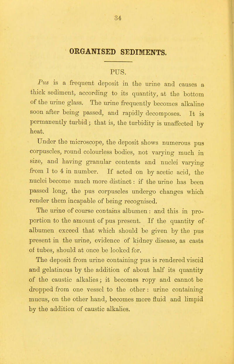 84 ORGANISED SEDIMENTS. PUS. Pus is a frequent deposit in the urine and causes a thick sediment, according to its quantity, at the bottom of the urine glass. The urine frequently becomes alkaline soon after being passed, and rapidly decomposes. It is permanently turbid; that is, the turbidity is unaffected by heat. Under the microscope, the deposit shows numerous pus corpuscles, round colom^less bodies, not varying much in size, and having granular contents and nuclei varying from 1 to 4 in number. If acted on by acetic acid, the nuclei become much more distinct: if the urine has been passed long, the pus corpuscles undergo changes which render them incapable of being recognised. The urine of course contains albumen : and this in pro- portion to the amount of pus present. If the quantity of albumen exceed that which should be given by the pus present in the urine, evidence of kidney disease, as casts of tubes, should at once be looked for. The deposit from urine containing pus is rendered viscid and gelatinous by the addition of about half its quantity of the caustic alkalies; it becomes ropy and cannot be dropped from one vessel to the other : urine containing mucus, on the other hand, becomes more fluid and limpid by the addition of caustic alkalies.