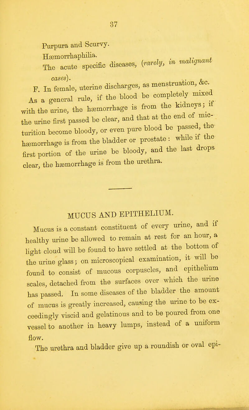 Purpura and Scurvy. Hfflmorrliaphilia. The acute specific diseases, {rarely, ^u mahgr^ant cases). . o F In female, uterine discharges, as menstruation, &c As'a general rule, if the blood be completely mixed with the urine, the haemorrhage is from the kidneys; if the miie first passed be clear, and that at the end of mic- turition become bloody, or even pure blood be passed he^ haemorrhage is from the bladder or prostate : while if the first portion of the urine be bloody, and the last drops cleai-, the haemorrhage is from the urethra. MUCUS AKD EPITHELIUM. Mucus is a constant constituent of every urine, and if healthy m-ine be allowed to remain at rest for an hour, a hght cloud will be found to have settled at the bottom of the urine glass J on microscopical examination, it will be found to consist of mucous corpuscles, and epithelium scales, detached from the surfaces over which the urme has passed. In some diseases of the bladder the amount of mucus is greatly increased, causing the urine to be ex- ceedingly viscid and gelatinous and to be poured from one vessel to another in heavy lumps, instead of a uniform flow. The urethra and bladder give up a roundish or oval epi-