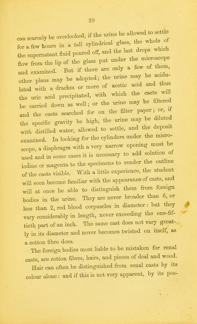 can scarcely be overlooked, if the urrne be allowed to s^tb for a few hours in a tall cyHndrical glass, the whol of L supernatant Add poured off, and the last drops wh.ch L L the lip of the glass put under the _pe and examined. But if there are only a few of them, other plans may be adopted; the urxne may be acidu- lated with a dx-achm or more of acetic acxd and thn the uric acid precipitated, with which the casts w.11 be carried down as well; or the urine may be filtered and the casts searched for on the filter PaP^r 5 or^ the specific gravity be high, the urine may be diluted with distilled water, allowed to settle, and the deposit examined. In looking for the cylinders under the micro- scope, a diaphragm with a very narrow opemng must be used and in some cases it is necessary to add solution of iodine or magenta to the specimens to render the outline of the casts visible. With a Httle experience, the student will soon become familiar with the appearance of casts, and will at once be able to distinguish them from foreign bodies in the urine. They are never broader than 6, or less than 2, red blood corpuscles in diameter: but they ^ vary considerably in length, never exceeding the one-fif- tieth part of an inch. The same cast does not vary great-,,, ly in its diameter and never becomes twisted on itself, as a cotton fibre does. The foreign bodies most liable to be mistaken for renal casts, are cotton fibres, hairs, and pieces of deal and wood. Hair can often be distinguished from renal casts by its colour alone : and if this is not very apparent, by its pos-