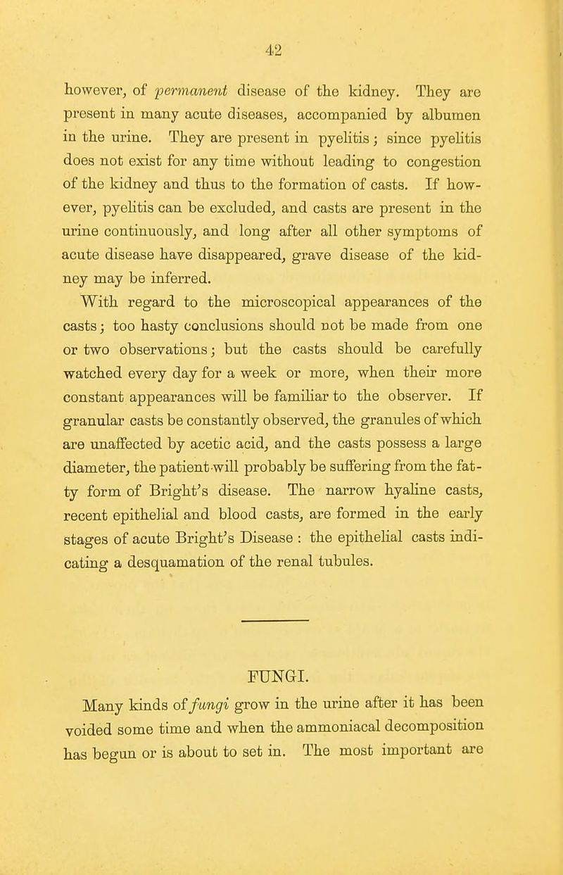 however^ of permanent disease of the kidney. They are present in many acute diseases, accompanied by albumen in the urine. They are present in pyelitis ; since pyehtis does not exist for any time without leading to congestion of the kidney and thus to the formation of casts. If how- ever, pyehtis can be excluded, and casts are present in the urine continuously, and long after all other symptoms of acute disease have disappeared, grave disease of the kid- ney may be inferred. With regard to the microscopical appearances of the casts; too hasty conclusions should not be made from one or two observations; but the casts should be carefully watched every day for a week or more, when their more constant appearances will be familiar to the observer. If granular casts be constantly observed, the granules of which are unaffected by acetic acid, and the casts possess a large diameter, the patient-will probably be suffering from the fat- ty form of Bright's disease. The narrow hyahne casts, recent epithelial and blood casts, are formed in the early stages of acute Bright's Disease : the epithelial casts indi- cating a desquamation of the renal tubules. FUNGI. Many kinds of fungi grow in the urine after it has been voided some time and when the ammoniacal decomposition has begun or is about to set in. The most important are