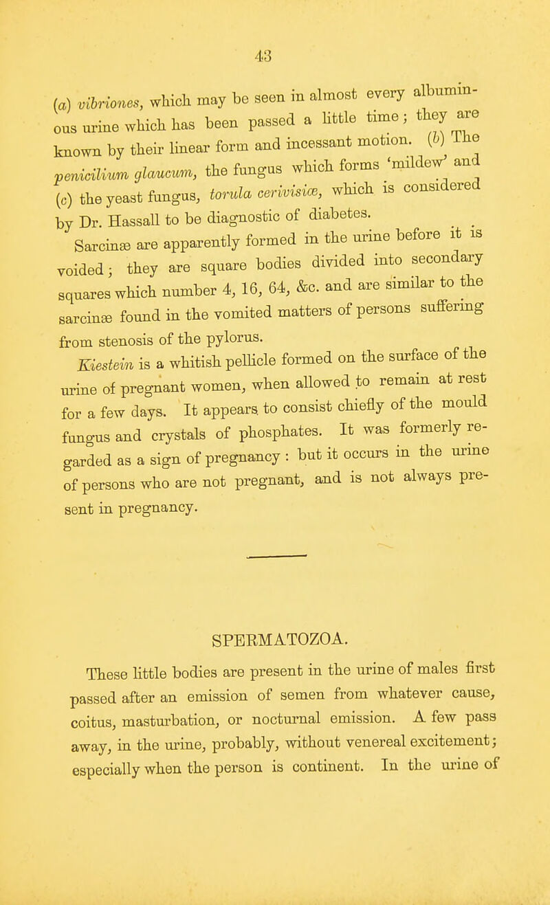 (a) vibriones, which may be seen in almost every a bumm- ous urine which has been passed a little time; they are known by their linear form and incessant motion, {h) The pemdli^m glaucum, the fungus which forms 'mddeV and (0) the yeast fungus, torula cerivisice, which is considered by Dr. Hassall to be diagnostic of diabetes. Sarcin^ are apparently formed in the urine before it is voided; they are square bodies divided into secondary squares which number 4, 16, 64, &c. and are similar to the sarcin^e found in the vomited matters of persons sufiermg from stenosis of the pylorus. Kiestein is a whitish pelhcle formed on the surface of the urine of pregnant women, when allowed to remain at rest for a few days. It appears to consist chiefly of the mould fungus and crystals of phosphates. It was formerly re- garded as a sign of pregnancy : but it occurs in the urmo of persons who are not pregnant, and is not always pre- sent in pregnancy. SPEEMATOZOA. These little bodies are present in the urine of males first passed after an emission of semen from whatever cause, coitus, masturbation, or nocturnal emission. A few pass away, in the urine, probably, without venereal excitement; especially when the person is continent. In the ui-ine of