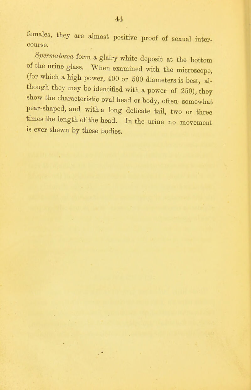 females, they are almost positive proof of sexual inter- course. Spermatozoa form a glairy white deposit at the bottom of the urine glass. When examined with the microscope, (for which a high power, 400 or 500 diameters is best, al- though they may be identified with a power of 250), they show the characteristic oval head or body, often somewhat pear-shaped, and with a long delicate tail, two or three times the length of the head. In the urine no movement is ever shewn by these bodies.