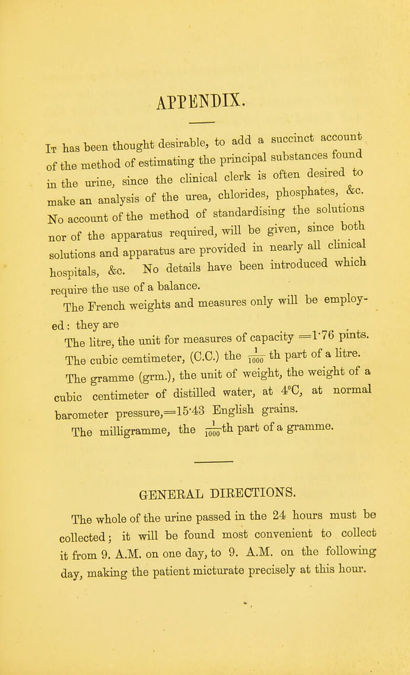 APPENDIX. I. has been thought desirable, to add a succmot account of the method of estimating the principal substances found in the urine, since the clinical clerk is often desxred to xnake an analysis of the urea, chlorides, phosphates, &c. Noaccomitofthe method of standardising the solutions nor of the apparatus required, will be given, since both solutions and apparatus are provided in nearly all climcal hospitals, &c. No details have been introduced which require the use of a balance. The French weights and measures only will be employ- ed: they are ^ . The Htre, the unit for measures of capacity =V7Q pmts. The cubic cemtimeter, (C.C.) the ^ th part of a Htre. The gramme (grm.), the unit of weight, the weight of a cubic centimeter of distilled water, at 4»C, at normal barometer pressure,=15-43 English grains. The miUigramme, the j-^th part of a gramme. GENEEAL DIRECTIONS. The whole of the urine passed in the 24 hours must be collected; it will be found most convenient to collect it from 9. A.M. on one day, to 9. A.M. on the following day, making the patient micturate precisely at this horn'.