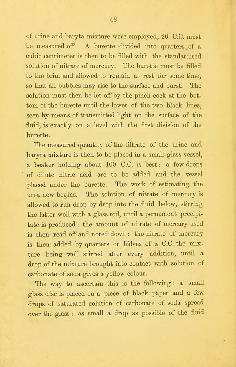 of urine and baryta mixture were employed, 20 CO. must be measured off. A burette divided into quarters ^of a cubic centimeter is tben to be filled with, tlie standardised solution of nitrate of mercury. The burette must be filled to the brim and allowed to remain at rest for some time, so that all bubbles may rise to the surface and burst. The solution must then be let off by the pinch cock at the bot- tom of the burette until the lower of the two black lines, seen by means of transmitted light on the surface of the fluid, is exactly on a level with the first division of the burette. The measured quantity of the filtrate of the urine and baryta mixture is then to be placed in a small glass vessel, a beaker holding about 100 CO. is best: a few drops of dilute nitric acid are to be added and the vessel placed under the burette. The work of estimating the urea now begins. The solution of nitrate of mercury is allowed to run drop by drop into the fluid below, stirring the latter well with a glass rod, until a permanent precipi- tate is produced : the amount of nitrate of mercury used is then read oft and noted down : the nitrate of mercmy is thea added by quarters or halves of a CO. the mix- ture being well stirred after every addition, until a drop of the mixture brought into contact with solution of carbonate of soda gives a yellow colour. The way to ascertain this is the following: a small glass disc is placed on a piece of black paper and a few drops of saturated solution of carbonate of soda spread over the glass: as small a drop as possible of the fluid