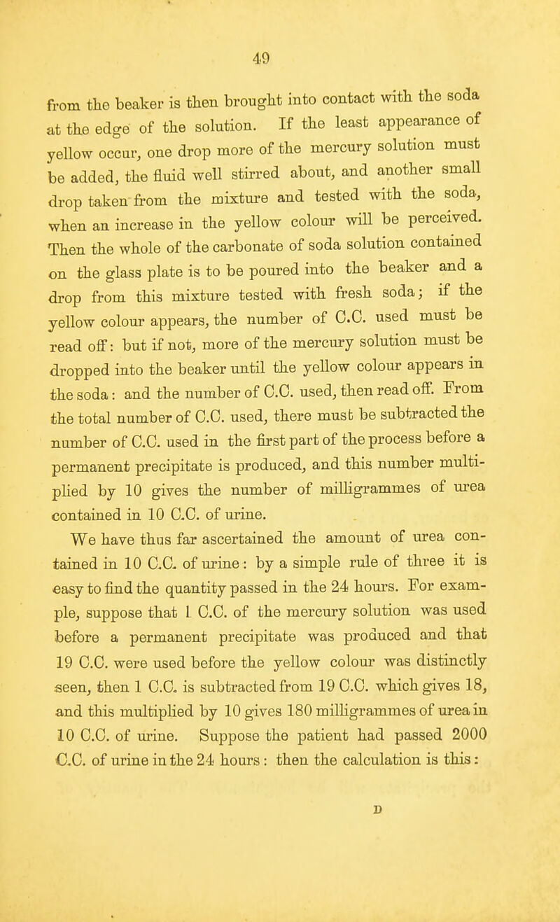 from tlae beaker is then brought into contact with the soda at the edge of the solution. If the least appearance of yellow occur, one drop more of the mercury solution must be added, the fluid well stirred about, and another small drop taken from the mixture and tested with the soda, when an increase in the yellow colour will be perceived. Then the whole of the carbonate of soda solution contained on the glass plate is to be poured into the beaker and a drop from this mixture tested with fresh soda; if the yellow colour appears, the number of O.C. used must be read off: but if not, more of the mercury solution must be dropped into the beaker until the yellow colour appears in the soda: and the number of CO. used, then read off. From the total number of O.C. used, there must be subtracted the number of C.C. used in the first part of the process before a permanent precipitate is produced, and this number multi- plied by 10 gives the number of milligrammes of urea contained in 10 CO. of urine. We have thus far ascertained the amount of urea con- tained in 10 C.C. of urine: by a simple rule of three it is easy to find the quantity passed in the 24 hours. For exam- ple, suppose that L C.C. of the mercury solution was used before a permanent precipitate was produced and that 19 C.C. were used before the yellow colour was distinctly seen, then 1 C.C. is subtracted from 19 C.C. which gives 18, and this multiplied by 10 gives 180 milligrammes of urea in 10 C.C. of urine. Suppose the patient had passed 2000 C.C. of urine in the 24 hours : then the calculation is this: