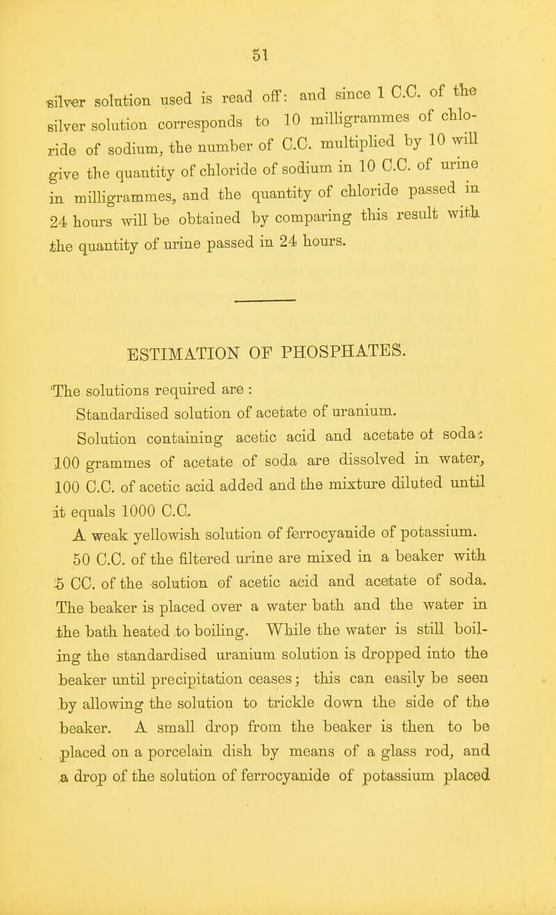 SI «ilv«r solution used is read off: and since 1 C.C. of the silver solution corresponds to 10 milligrammes of chlo- ride of sodium, the number of C.C. multiplied by 10 wiU give the quantity of chloride of sodium in 10 C.C. of urme in milligrammes, and the quantity of chloride passed in 24 hom-s will be obtained by comparing this result with the quantity of urine passed in 24 hours. ESTIMATION OF PHOSPHATES. 'The solutions required are : Standardised solution of acetate of uranium. Solution containing acetic acid and acetate ot soda:: 100 grammes of acetate of soda are dissolved in water, 100 C.C. of acetic acid added and the mixture diluted until dt equals 1000 C.C. A weak yellowish solution of ferrocyanide of potassium. 50 C.C. of the filtered urine are mixed in a beaker with 5 CC. of the solution of acetic acid and acetate of soda. The beaker is placed over a water bath and the water in .the bath heated to boihng. While the water is still boil- ing the standardised uranium solution is dropped into the beaker until precipitation ceases; this can easily be seen by allowing the solution to trickle down the side of the beaker. A small drop from the beaker is then to be placed on a porcelain dish by means of a glass rod, and a drop of the solution of ferrocyanide of potassium placed