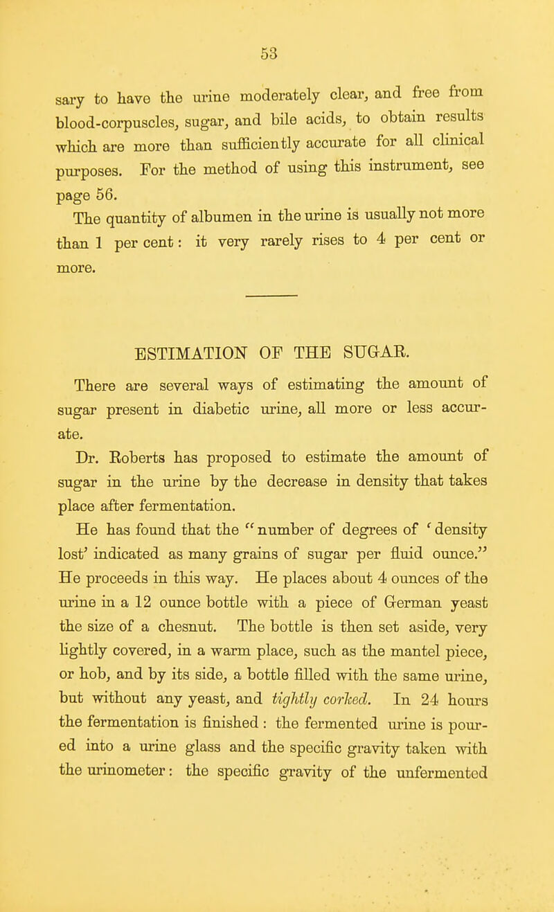 sary to have the urine moderately clear, and free from blood-corpuscles, sugar, and bile acids, to obtain results which are more than sufficiently accurate for all clinical purposes. For the method of using this instrument, see page 56. The quantity of albumen in the urine is usually not more than 1 per cent: it very rarely rises to 4 per cent or more. ESTIMATION OF THE SUGAR. There are several ways of estimating the amount of sugar present in diabetic urine, all more or less accur- ate. Dr. Roberts has proposed to estimate the amount of sugar in the urine by the decrease in density that takes place after fermentation. He has found that the  number of degrees of ' density lost' indicated as many grains of sugar per fluid ounce. He proceeds in this way. He places about 4 ounces of the urine in a 12 ounce bottle with a piece of Grerman yeast the size of a chesnut. The bottle is then set aside, very Hghtly covered, in a warm place, such as the mantel piece, or hob, and by its side, a bottle filled with the same urine, but without any yeast, and tightly corlced. In 24 hours the fermentation is finished : the fermented urine is pour- ed into a urine glass and the specific gravity taken with the urinometer: the specific gravity of the unfermentod