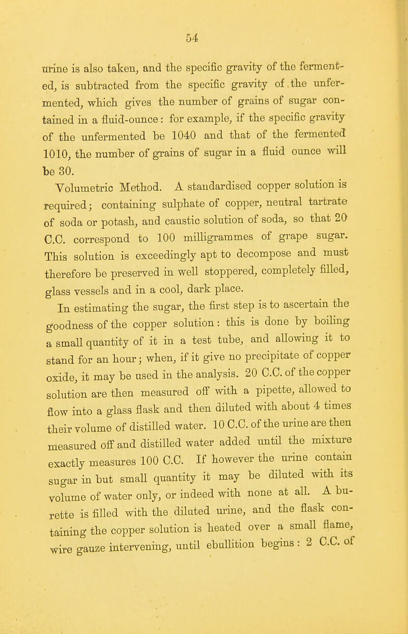 tirine is also taken, and the specific gravity of tte ferment- ed, is subtracted from tlie specific gravity of .the unfer- mented, vrHcL. gives tlie number of grains of sugar con- taiaed in a fluid-ounce: for example, if the specific gravity of the unfermented be 1040 and that of the fermented 1010, the number of grains of sugar in a fluid ounce will be 30. Volumetric Method. A standardised copper solution is required; containing sulphate of copper, neutral tartrate of soda or potash, and caustic solution of soda, so that 20 CO. correspond to 100 milligrammes of grape sugar. This solution is exceedingly apt to decompose and must therefore be preserved in well stoppered, completely filled, glass vessels and in a cool, dark place. In estimating the sugar, the first step is to ascertain the goodness of the copper solution: this is done by boiling a small quantity of it in a test tube, and allowing it to stand for an hour; when, if it give no precipitate of copper oxide, it may be used in the analysis. 20 O.C. of the copper solution are then measured off with a pipette, allowed to flow into a glass flask and then diluted with about 4 times their volume of distilled water. 10 CO. of the urine are then measured off and distilled water added until the mixture exactly measures 100 G.C. If however the urine contain sugar in but small quantity it may be diluted with its volume of water only, or indeed with none at all. A bu- rette is filled with the dilated m^ine, and the flask con- taining the copper solution is heated over a small flame, wire gauze intervening, until ebullition begins : 2 C.C. of