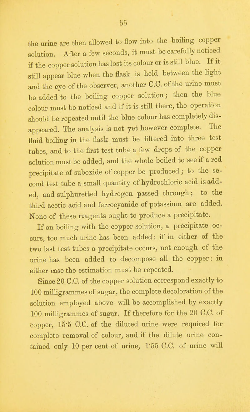 the urine are then allowed to flow into tlae boiling copper solution. After a few seconds, it must be carefully noticed if tlie copper solution has lost its colour or is still blue. If it still appear blue when the flask is held between the Hght and the eye of the observer, another O.C. of the urine must be added to the boiling copper solution; then the blue colour must be noticed and if it is still there, the operation should be repeated until the blue colour has completely dis- appeared. The analysis is not yet however complete. The fluid boihng in the flask must be filtered into three test tubes, and to the first test tube a few drops of the copper solution must be added, and the whole boiled to see if a red precipitate of suboxide of copper be produced; to the se- cond test tube a small quantity of hydrochloric acid is add- ed, and sulphuretted hydrogen passed through; to the third acetic acid and ferrocyanide of potassium are added. None of these reagents ought to produce a precipitate. If on boiling with the copper solution, a precipitate oc- curs, too much urine has been added: if in either of the two last test tubes a precipitate occurs, not enough of the urine has been added to decompose aU the copper: in either case the estimation must be repeated. Since 20 O.C. of the copper solution correspond exactly to 100 milligrammes of sugar, the complete decoloration of the solution employed above will be accomplished by exactly 100 milligrammes of sugar. If therefore for the 20 O.C. of Copper, 15'5 O.C. of the diluted m'ine were required for complete removal of colour, and if the dilute urine con- tained only 10 per cent of urine, 1'55 C.C. of urine will