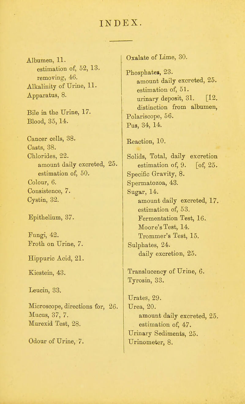 INDEX. Albumen, 11. estimation of, 52, 13. removmg, 46. Alkalinity of Urine, 11. Apparatus, 8. Bile in the Urine, 17. Blood, 35,14. Cancer cells, 38. Casts, 38. Chlorides, 22. amount daily excreted, 25. estimation of, 50. Colour, 6. Consistence, 7. Cystin, 32. Epithelium, 37. Fungi, 42. Froth on Urine, 7. Hippuric Acid, 21. Kiestein, 43. Leucin, 33. Microscope, directions for, 26. Mucus, 37, 7. Murexid Test, 28. Odour of Urine, 7. Oxalate of Lime, 30. Phosphates, 23. amount daily excreted, 25. estimation of, 61. urmary deposit, 31. [12. distinction from albumen, Polariscope, 66. Pus, 34, 14. Reaction, 10. Solids, Total, daily excretion estimation of, 9. [of, 25. Specific Gravity, 8. Spermatozoa, 43. Sugar, 14. amount daily excreted, 17. estimation of, 53. Fermentation Test, 16. Moore's Test, 14. Trommer's Test, 15. Sulphates, 24. daily excretion, 25. Translucency of Urine, 6. Tyrosin, 33. Urates, 29. Urea, 20. amount daily excreted, 25. estimation of, 47. Urinary Sediments, 25. Urinometer, 8.