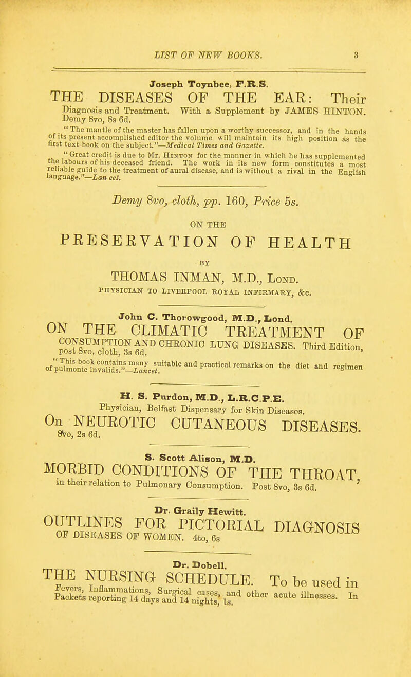 Joseph Toynbee, F.R.S. THE DISEASES OF THE EAR: Their Diagnosis and Treatment. With a Supplement by JAMES HINTON. Demy 8vo, 8s 6d. The mantle of the master has fallen upon a worthy successor, and in the hands of its present accomplished editor the volume ill maintain its high position as the first text-book on the subject.—Medical Times and Gazette. Great credit is due to Mr. Hinton for the manner in which he has supplemented the labours of his deceased friend. The work in its new form constitutes a most reliable guide to the treatment of aural disease, and is without a rival in the Enelish language.—ion cel. ^ Demy 8vo, cloth, pp. 160, Price 5s. ON THE PEESEEVATION OF HEALTH BY THOMAS INMAN-, M.D., Lond. PHXSICIAN TO LIVEEPOOL EOTAL INFIRMARY, &C. John C. Thorowgood, M.D., Iiond. ON THE CLIMATIC TREATMENT OF CONSUMPTION AND CHEONIC LUNG DISEASES. Third Edition, post ovo, cloth, as 6d. ' ofpSmon^TlL•-^^^^^^^ ''^^ ^'i '^Slmen H. S. Purdon, M.D., Ii.R.C.P.E. Physician, Belfast Dispensary for Skin Diseases. ^1??.™^™ CUTANEOUS DISEASES. ovo, 2s 6d. S. Scott Alison, M.D. MORBID CONDITIONS OF THE THROAT in their relation to Pulmonary Consumption. Post Bvo, 3s 6d. ' Dr. Graily Hewitt. OUTLINES FOR PICTORIAL DIAGNOSIS OF DISEASES OF WOMEN. 4to, 6s -t^J-^VTlN WO±k3 Dr. Dobell. THE NURSING SCHEDULE. To be used iu