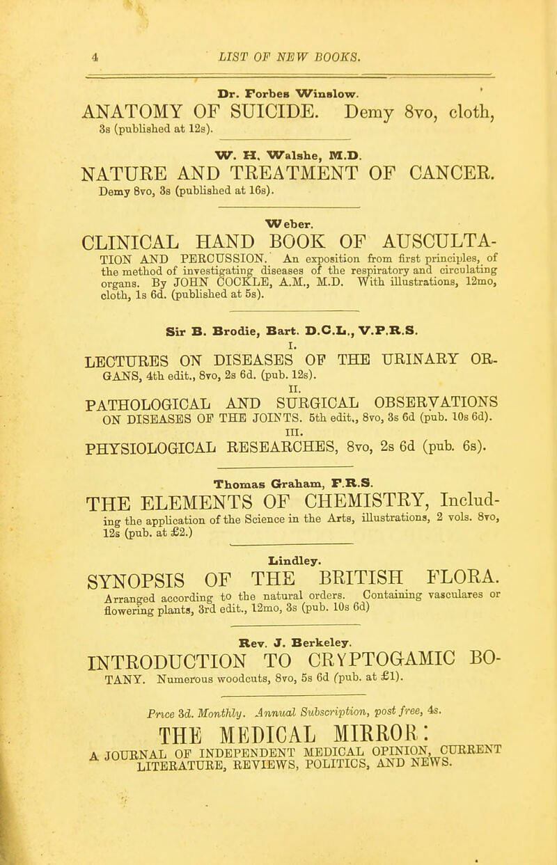 Dr. Forbes Winslow. ANATOMY OF SUICIDE. Demy 8vo, cloth, 3s (published at 12s). W. H. Walshe, M.D. NATURE AND TREATMENT OF CANCER. Demy 8vo, 3s (publislied at 16s). Weber. CLINICAL HAND BOOK OF AUSCULTA- TION AND PERCUSSION.' An exposition from first principles, of the method of investigating diseases of the respiratory and circulating organs. By JOHN COCKLE, A.M., M.D. With illustrations, 12mo, cloth. Is 6d. (published at 5s). Sir B. Brodie, Bart. D.C.Ii., V.P.R.S. I. LECTURES ON DISEASES OF THE URINARY OR- GANS, 4th edit., 8to, 2s 6d. (pub. 12s). II. PATHOLOGICAL AND SURGICAL OBSERVATIONS ON DISEASES OP THE JOINTS. 5th edit,, 8to, 3s 6d (pub. lOs 6d). III. PHYSIOLOGICAL RESEARCHES, 8vo, 2s 6d (pub. 6s). Thomas Graham, F.R.S. THE ELEMENTS OF CHEMISTRY, Includ- ing the application of the Science in the Arts, illustrations, 2 vols. 8to, 12s (pub. at £2.) Ijindley. SYNOPSIS OF THE BRITISH FLORA. Arranged according to the natural orders. Containing vasculares or flowering plants, 3rd edit., l2mo, 3s (pub. 10s 6d) Rev. J. Berkeley. INTRODUCTION TO CRYPTOaAMIC BO- TANY. Numerous woodcuts, 8vo, 5s 6d Cpub. at £1). Price Sd. Monthly. Annual Subscription, post free, 4s. THE MEDICAL MIRROR: A JOURNAL OF INDEPENDENT MEDICAL OPINION, CURRENT A JU^-^;^j^^K^TURE, REVIEWS, POLITICS, AND NEWS.