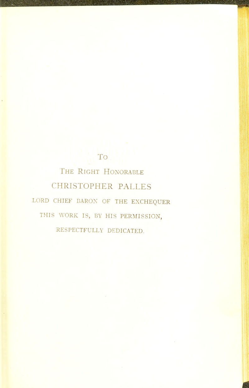 To The Right Honorable CHRLSTOPHER PALLES LORD CHIEF DARON OF THE EXCHEQUER THIS WORK IS, BY HIS PERMISSION, RESPECTFULLY DEDICATED.