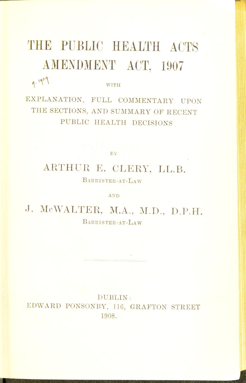 THE PUBLIC HEALTH ACTS AMENDMENT ACT, 1907 V ' WITH EXPLANATION, FULL COMMENTARY UPON THE SECTIONS, AND SUMMARY OF RECENT PUBLIC HEALTH DECISIONS EV ARTHUR E. CLERY, LL.B. Barristee-at-Law AND J. McWALTER, M.A., M.D., D.P.H. Barrister-at-Law DUBLIN: EDWARD PONSONBY, LI 6, GRAFTON STREET 1908.