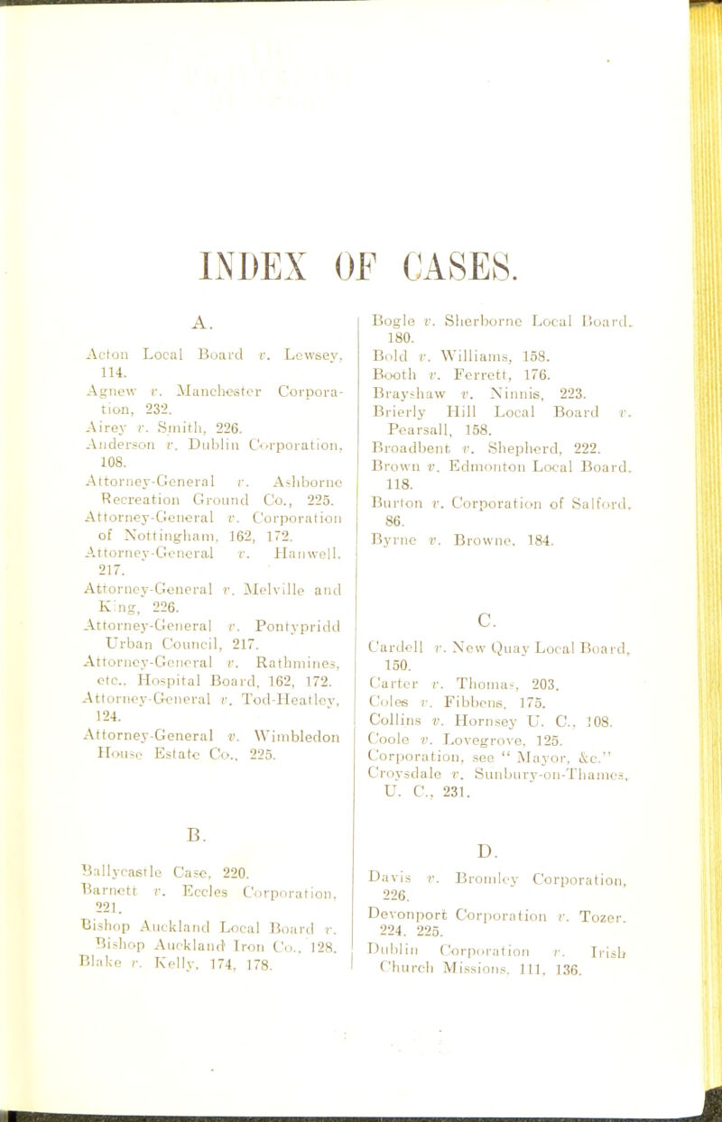 INDEX OF CASES. A. Aclon Local Board r. Lcwsey, 114. Agiiew V. Mancheistor Corpora- tion, '232. Airey v. Smith, 226. Anderson r. Dnljlin Corporation, 108. Attorney-General r. A«hborne Recreation Ground Co., 225. Attorney-General r. Corporation of Nottingham, 162, 172. Attornev-Goneral r. Haiiwell. 217. Attorney-General r. Melville and King-, 226. Attorney-General v. Pontypridd Urban Council, 217. Attorney-General r. Rathmineii, etc.. Hospital Board. 162, 172. Attorney-General r. Tod-Heatlcv, 124. Attorney-General v. Wimbledon HoiHcj Estate Co., 225. B. Ballyrastle Case, 220. Barnott r. Eccles Corporation. 221. Bishop Auckland Local Board r. Bishop Auckland Iron Co., 128. Blake r. Kelly. 174, 178. Bogle V. Sherborne Local Board, 180. Bold V. Williams, 158. B<x)th r. Ferrett, 176. Brayshaw r. Xinnis, 223. Brierly Hill Local Board v. Pearsall, 158. Broadbent v. Shepherd, 222. Brown v. Edmonton Loeal Board. 118. Burlon r. Corporation of Salford. 86. Byrne v. Browne. 184. c. Cardell r. New Quay Local Board, 150. Carter r. Thomas, 203. Coles v. Fibbcns, 175. Collins V. Hornsey U. C. 108. Coole V. Lovegrove, 125. Corporation, see  Mayor, &o. Croysdalo ^■. Sunbury-on-Thamos, U. C, 231. D. Davis V. Brondev Corporation, 226. Devonport Corporation f. Tozer 224. 225. Dulilin ('orpiiraf ion ?■. L'isb Church Mi.s.sions. J 11. 136.