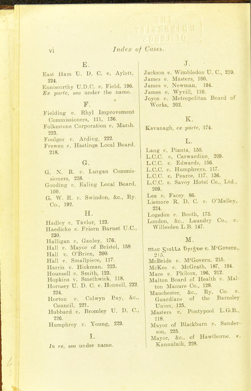 mmmmnmm Index of Cases. vi E. East Ham Tj. D. C. v. Aylett, 224. Ennisoorthy U.D.C. v. Field, 196. Hx ■parte, see under the name. F. Fielding v. Rhyl Improvement Commissioners, 111, 136. Folkestone Corporation v. Marsh. 223. Foiilger !'. Arding, 222. Frewen v. Hastings Local Board. 218. G. G. N. R. V. Lurgan Commis- sioners, 228. Gooding v. Ealing Local Board. 100. Cf. W. R. V. Swindon, &c., Ry. Co., 192. H. Hadley f. Tavlor, 123. Haedicke v. Friern Barnet U.C., 230. Halligan v. Ganley. 176. Hall r. Mayor of Bristol, 158 Hall v. O'Brien, 200-. Hall ■V. Smallpiece, 117. Harris ii. Hickman. 223. Hounsell v. Smith, 123. Hopkins v. Smethwick. 118. Hornsey U. D. C. v. Hennell, 222 224. Horton v. Colwyn Bay, &c.. Council. 221. Hubbard v. Bromley U. D. C, 226. Humphrey r. Young, 229. I. In re, see under name. •J. Jackson v. Wimbledon U. C, 230. James v. Ma.sters, 100. James v. Newman, 194. James v. Wyvill, 110. Joyce V. Metropolitan Board of Worlds, 202. K. Kavanagh, cx yaric, 174. L. Lang V. Pianta, 155. L.C.C. V. Carwardine, 209. L.C.C. V. Edwards, 156. L.C.C. V. Humphreys, 117. L.C.C. V. Pearce, 117. 136. L.C.C. V. Savoy Hotel Co., Lid., 209. Lea V. Facey. 86. Lismore R. D. C. r. O'Malley,. 234. Logsdon II. Booth, 175. London, &c.. Laundry Co., v. Willesden L.B. 147. M. niAC 510UA t!)|ii5t)e r. M'Govern,. 215. McBride v. M'Govern. 215. McKec V. McGrath. 187, 194. Mace V. Philcox, 196, 212. Malton Board of Health v. Mal- ton Manure Co., 128. Manchester, &c., Ry. Co. v. Guardians of the Barnsley Union, 125. Masters v. Pontypool L.G.B., 118. Mayor of Blackburn r. Sander- son, 225. Mayor, &c., of Hawthorne, v.. Kannuluik, 228.