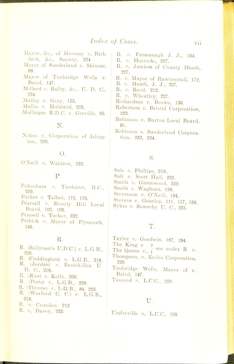 JNJayor, &c., of Hornsey r. Birk- beck, Society, 224 JMayor of Suuderlaiid r. Skinner. 99. ilayor of Tunbridgc Wclk v. Baii-tl, 147. -Millard r. Balby. fcc, U. D. C. 224. Molloy r. C4ray, 135. MuUi.? V. Hubbard, 225. ilulliiigar R.D.C. r. Grcville. 85. • Xokcs r. Corporation of Isling-- ton, 220. o. O'Xeill 1-. Waldron, 232. P. Pakenham r. Ticpliursf, R C 229. Parker c. Talbot, 175. 176. Pearsall v. Brierly Hill Local Board, 102. 103. Pemsell v. Tucker. 232. Pethick V. Mayor of Plymouth 146. R. iBallycastIp U.D.C ) r L G B 220. R. (Coddington) r. L.G.B., 218, R. (Jordan) r. Enniskillou u' D. C, 218. R. (Rice) V. Kcllv. 200. R. (Potts) r. L.G.B.. 220. R. (Thynnoi r. L.G.B.. 84. 225. i R. (We.\ford C. C.) v. L G B 218. R- r. Crunden. 212. R. V. Davcy. 233. I R. r. Fermanagh J. J., 194. R. r. Horrocks, 227. R. r. Ju.s(ice6 of County Meath, 227. R. i'. -Mayor of Raw tcnstall, 17'^ R. r. Meal^h, J. J., 227. R. r. Reed, 212. R. i: Wheatloy, 227. Richardson r. Brown, 136. Robertson r. Bristol Corporation, 223. Robinson v. Barton Local Board 91. Robinson ii. Sunderland Corpora- lion, 232, 234. S. Sale i-. Phillips, 210.. Salt Scott Hall, 225. Smith c. Greenwood, 232. Smith r. Waghorn, 128. Stevenson v. O'Neill. 194. Stevens v. Gourley, in, 117, 136. Sykes v. Sowerby U. C, 231. Taylor r. Gixjdwin. 187. 194. The King v ) The Queen v.. \ df' R Thompson, v. Ecclcs Corporation 230. Tunbridgc Wells. Mavor of r Baird'. 147. Tu.'saiid r. L.C'.C. 200. u. Umfrovillo r. L.C.C.. 155