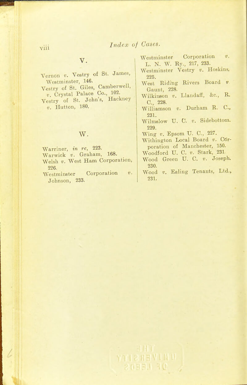 V. Vernon v. Vestry of St. James, Westminster, 146. Vestry of St. Giles, Camberwell, V Crystal Palace Co., 102. Vestry of St. John's, Hackney r. Button, 180. w. Warriner, in re, 223. Warwick v. Graham, 168. Welsh V. West Ham Corporation, 226. Westminster Corporation v. Johnson, 233. Westminster Corporation v. L. N. W. Ry., 217, 233. Westminster Vestry v. Hoskins. 225. West Riding Rivers Board v Gaunt, 228. Wilkinson v. Llandaff, &c., R. C, 228. Williamson v. Durham R. C, 231. Wilmslow U. C. V. Sidebottom. 229. Wing V. Epsom V. C, 227. Withington Local Board v. Cor- poration of Manchester, 150. Woodford U. C. v. Stark, 231 Wood Green U. C. v. Joseph. 230. Wood V. Ealing Tenants, Ltd., 231.