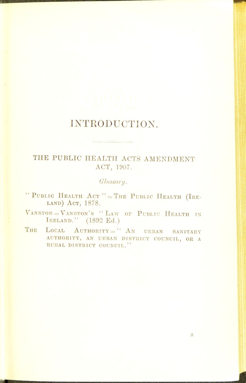 INTRODUCTION. TPIE PUBLIC HEALTH ACTS AMENDMENT ACT, 1907. Glossary.  PuBi.rc Health Act  = The Public Health (Ire- land) Act, 1878. Vanston = Vanston's Law of Public Health in Ireland. (1892 Ed.) The Local Authority= An urban sanitary authority, an urban dlstrict council, or a rural district council. A