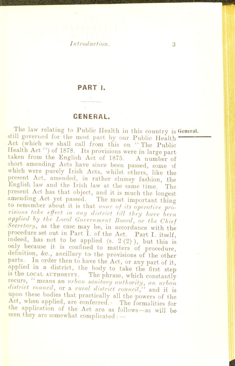 PART I. GENERAL. The law relating to Public Health in this country is (ieneral. still governed for the most part by our Public Health ~ Act (which we shall call from this on  The Public Health Act ) of 1878. Its provisions were in large part taken from the English Act of 1875. A number of short amending Acts have since been passed, some if which were purely Irish Acts, whilst others, like the present Act, amended, in rather clumsy fashion, the Englisli law and the Irish law at the same time. ' The present Act has that object, and it is much the longest amending Act yet passed. The most important thing to remember about it is that none of its operative 'pro- visions take effect in any district till thcij have been afphed by the Local Government Board, 'or the Chief Secretary, as the case may be, in accordance with the procedure set out in Part I. of the Act. Part I. itself, indeed, has not to be applied (s. 2 (2) ), but this is only because it is confined to matters of procedure, definition, &c., ancillary to the provisions of the other parts. In order then to have the Act, or any part of it, applied m a district, the body to take the first step IS the L0C.\L AUTHORITY. The phrase, which constantly recurs,  means an urban sanitary authoriti/, an- urban district conned, or a rurcd di.itrict coiincif, and il is upon these bodies that practically all the powers of the Act, when applied, are conferred. The formalities for the application of the Act are as follows—as will be seen they arc somewhat complicated : —
