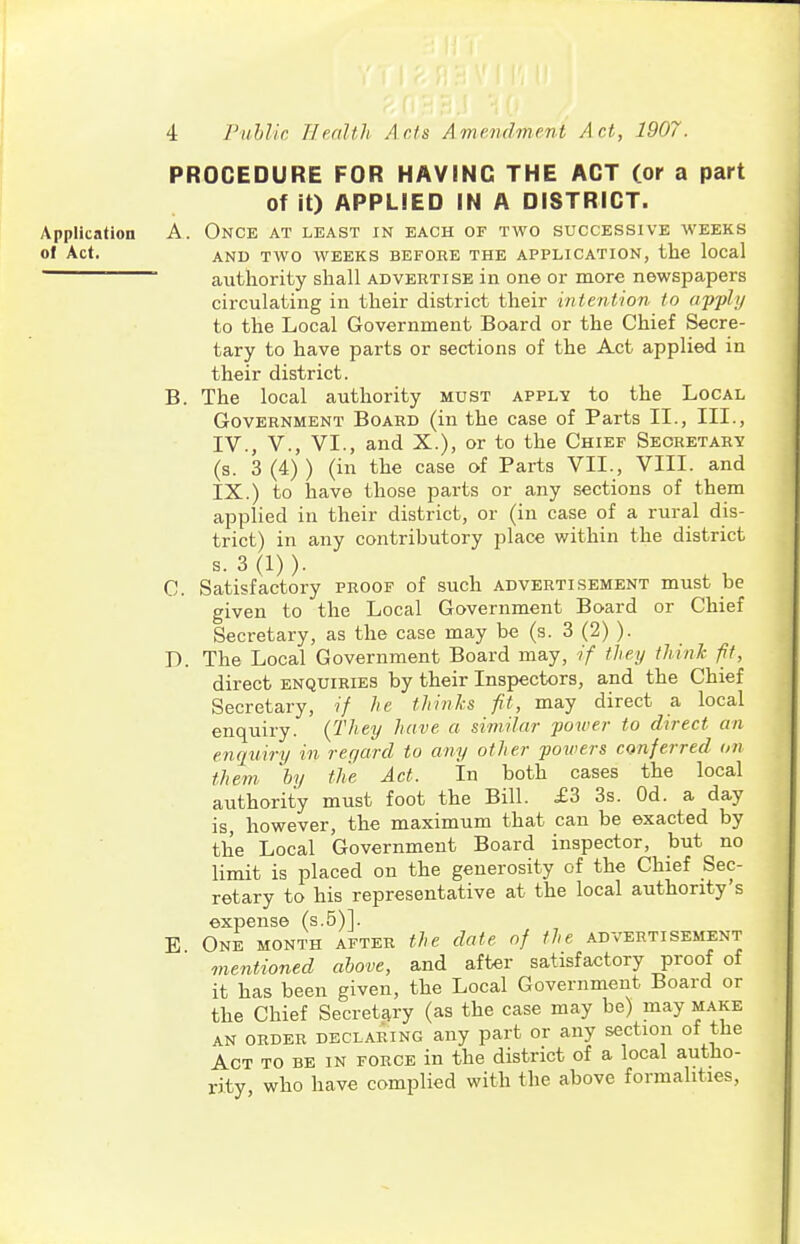 PROCEDURE FOR HAVING THE ACT (or a part of it) APPLIED IN A DISTRICT. Application A. Once at least in each of two successive weeks of Act. AND TWO WEEKS BEFORE THE APPLICATION, the local ■ authority shall advertise in one or more newspapers circulating in their district their intention to apply to the Local Government Board or the Chief Secre- tary to have parts or sections of the Act applied in their district. B. The local authority must apply to the Local Government Board (in the case of Parts II., III., IV., v., VI., and X.), or to the Chief Secretary (s. 3 (4) ) (in the case of Parts VII., VIII. and IX.) to have those parts or any sections of them applied in their district, or (in case of a rural dis- trict) in any contributory place within the district s. 3 (1) ). C. Satisfactory proof of such advertisement must be given to the Local Government Board or Chief Secretary, as the case may be (s. 3 (2) ). D. The Local Government Board may, if they think fit, direct enquiries by their Inspectors, and the Chief Secretary, if he thinks fit, may direct a local enquiry. {They have a similar power to direct an engniry in regard to any other powers conferred on them by the Act. In both cases the local authority must foot the Bill. £3 3s. Od. a day is, however, the maximum that can be exacted by the Local Government Board inspector, but no limit is placed on the generosity of the Chief Sec- retary to his representative at the local authority's expense (s.5)]. E One month after the date of the advertisement mentioned above, and after satisfactory proof of it has been given, the Local Government Board or the Chief Secretj^ry (as the case may be) may make AN ORDER declaring any part or any section of the Act to be in force in the district of a local autho- rity who have complied with the above formalities,