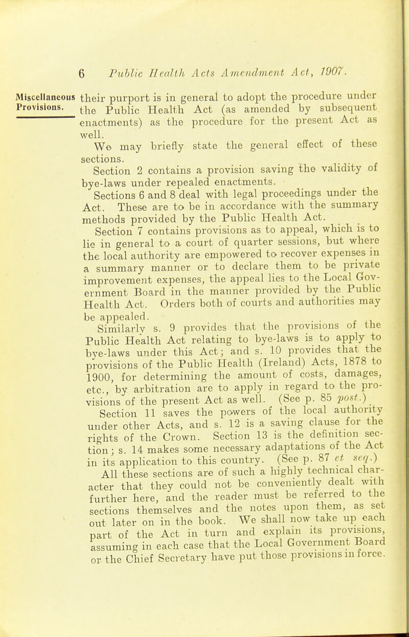 Miscellaneous their purport is in general to adopt the procedure under Provisions. ^-j-^^ Public Health Act (as amended by subsequent enactments) as the procedure for the present Act as well. We may briefly state the general efifect of these sections. Section 2 contains a provision saving the validity of bye-laws under repealed enactments. Sections 6 and 8 deal with legal proceedings under the Act. These are to be in accordance with the summary methods provided by the Public Health Act. Section 7 contains provisions as to appeal, which is to lie in general to a court of quarter sessions, but where the local authority are empowered to recover expenses in a summary manner or to declare them to be private improvement expenses, the appeal lies to the Local Gov- ernment Board in the manner provided by the Public Health Act. Orders both of courts and authorities may be appealed. Similarly s. 9 provides that the provisions of the Public Health Act relating to bye-laws is to apply to bye-laws under this Act; and s. 10 provides that the provisions of the Public Health (Ireland) Acts, 1878 to 1900, for determining the amount of costs, damages, etc., by arbitration are to apply in regard to the pro- visions of the present Act as well. (See p. 85 'post.) Section 11 saves the powers of the local authority under other Acts, and s. 12 is a saving clause for the rights of the Crown. Section 13 is the definition sec- tion; s. 14 makes some necessary adaptations of the Act in its application to this country. (See p. 87 et scq.) All these sections are of such a highly technical char- acter that they could not be conveniently dealt with further here, and the reader must be referred to the sections themselves and the notes upon them, as set out later on in the book. We shall now take up each part of the Act in turn and explain its provisions assuming in each case that the Local Government Board or the Chief Secretary have put those provisions in force.