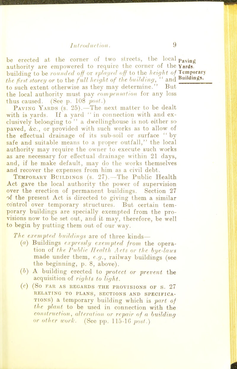 be erected at the corner of two streets, the local pgving authority are empowered to require the corner of the Yards, building to be rounded off or sphnjed off to the helr/hf of Temporary the fir-^f storey or to the f ull lieiyht of the huUdiiig,  and to such extent otherwise as they may determine. But the local authority must pay coin pedant ion for any loss thus caused. (See p. 108 post.) Paving Y.\rds (s. 25).—The ne.xt matter to be dealt with is yards. If a yard '' in connection with and ex- clusively belonging to  a dwellinghouse is not either so paved, &c., or provided with such works as to allow of the effectual drainage of its sub-soil or surface  by safe and suitable means to a pi-oper outfall, the local authority may recjuire the owner to execute such works as are necessary for effectual drainage within 21 days, and, if he make default, may do the works themselves and recover the expenses from liim as a civil debt. Temporary Buildings (s. 27).—The Public Health Act gave the local authority the power of supervision over the erection of permanent buildings. Section 27 of the present Act is directed to giving them a similar control over temporary structures. But certain tem- porary buildings are specially exempted from the pro- visions now to be set out, and it may, therefore, be well to begin by putting them out of our way. TJie exempted buddinr/s are of three kinds— (a) Buildings e.rpressli/ exempted from the opera- tion of the Puhlir Tlecdth Acts or the hye-Jaws made under them, e.y., railway buildings (see the beginning, p. 8, above). (h) A building erected to protect or prevent the acquisition of rights to light. (c) (So FAR AS REGARDS THE PROVISIONS OF S. 27 RELATING TO PLANS, SECTIONS AND SPECIFICA- TIONS) a temporary building which is part of the plant to be used in connection with the constnictio)!, alteration or repair of a, hvilding or other work. (Sec pp. 115-lG post.)