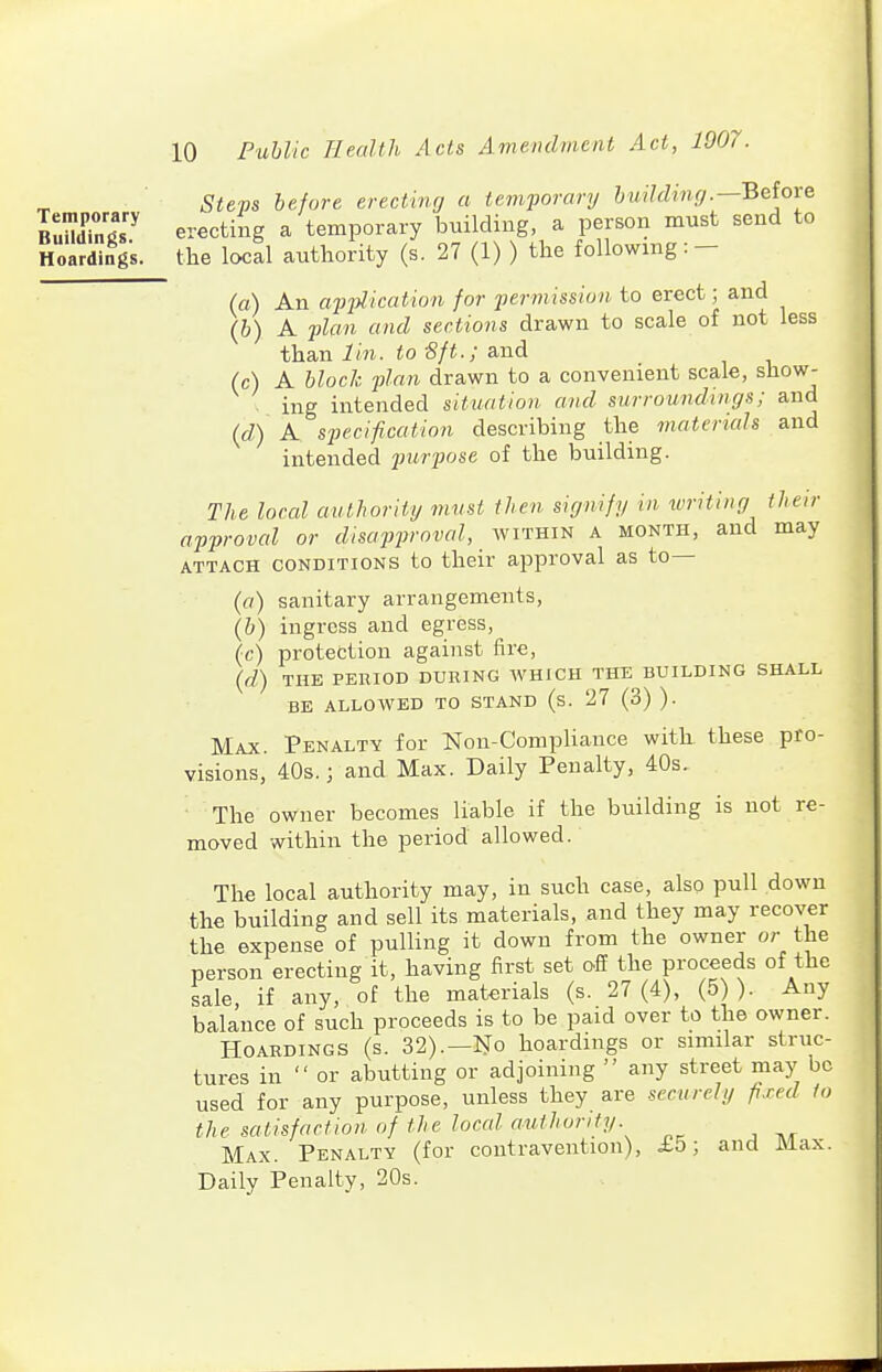 Temporary Buildings. Hoardings. 10 Public Health Acts Amendment Act, 1907. Steps before erecting a temporary building.—Beiove erecting a temporary building, a person must send to the local authority (s. 27 (1) ) the following: — (a) An apjyl-icaiwn for permission to erect; and (b) A 2ilan and sections drawn to scale of not less than lin. to Sft.; and (c) A block plan drawn to a convenient scale, show- ing intended situation and surroundings; and (d) A. specification describing the matericds and intended jjurpose of the building. The local authority must then signify in icriting their approval or disapproved, within a month, and may ATTACH CONDITIONS to their approval as to— (fl) sanitary arrangements, (&) ingress and egress, (c) protection against fire, {d) THE PERIOD DURING WHICH THE BUILDING SHALL BE ALLOWED TO STAND (s. 27 (3) ). Max. Penalty for Non-Compliance with these pro- visions, 40s.; and Max. Daily Penalty, 40s. The owner becomes liable if the building is not re- moved within the period allowed. The local authority may, in such case, also pull down the building and sell its materials, and they may recover the expense of pulling it down from the owner or the person erecting it, having first set off the proceeds of the sale, if any, of the materials (s. 27(4), (5 ). Any balance of such proceeds is to be paid over to the owner. Hoardings (s. 32).—No hoardings or similar struc- tures in  or abutting or adjoining  any street may be used for any purpose, unless they are sccurehj fixed to the satisfaction of the local authority. Max. Penalty (for contravention), i5; and Max. Daily Penalty, 20s.