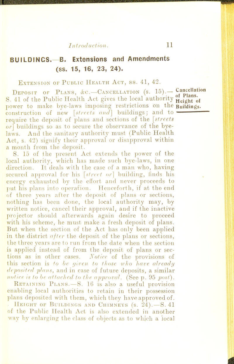 BUILDINGS.—B. Extensions and Amendments (ss. 15, 16, 23, 24). Extension of Public Health Act, ss. 41, 42. Deposit of Plans, etc.—Cancellation (s. 15).—Cancellation S. 41 of the Public Health Act gives the local authority HeigHrof power to make bye-laws imposing restrictions on the Buildings, construction of new [streets and] buildings; and to recjuire the deposit of plans and sections of the [streets or\ buildings so as to secure the observance of the bye- laws. And the sanitary authority must (Public Health Act, s. 42) signify their approval or disapproval within a month from the deposit. S. 15 of the present Act extends the power of the local authority, which has made such bye-laws, in one direction. It deals with the case of a man who, having secured approval for his [street or] ljuilding, finds his energy exhausted by the effort and never proceeds to put his plans into operation. Henceforth, if at the end of three years after the deposit of plans or sections, nothing has been done, the lcK;al authority may, by wiitten notice, cancel their approval, and if the inactive projector should afterwards again desire to proceed with his scheme, he must make a fresh de]:osit of plans. But when the section of the Act has only been apjjlied in the district after the deposit of the plans or sections, the three years are to run from the date when the section is applied instead of from the deposit of plans or sec- tions as in other cases. Satire of the provisions of this section is to lie ijireii to those vho have already deposited jifaiis, and in case of future deposits, a similar iiotire IS tn tic attached to the ap-proval. (See p. 95 post). Retaining Plans. — S. 16 is also a useful provision cnaljliiig local authorities to retain in their possession plans deposited with them, which they have approved of. • Height of Buildings and Chimneys (s. 24).—S. 41 of the Public Health Act is also extended in another way by enlarging the class of objects as to whjch a local