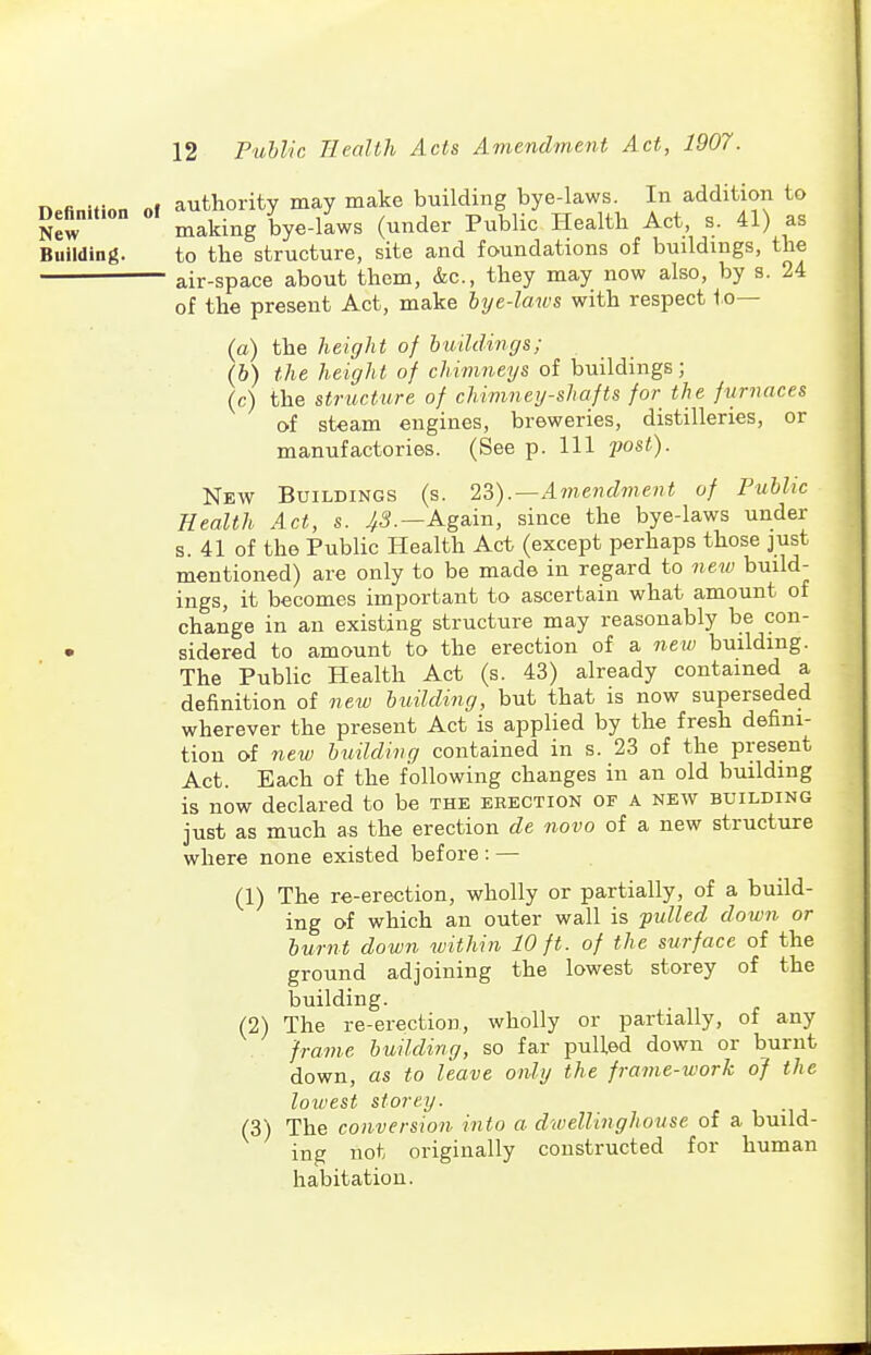 n.finiHnn of authority may make building bye-laws. In addition to Definition of ^^^.^^ ^ye-laws (under Public Health Act, s. 41) as Building. to the structure, site and foundations of buildings, the air-space about them, &c., they may now also, by s. 24 of the present Act, make bye-laws with respect to— (a) the height of buildings; (b) the height of chimneys of buildings; (c) the structure of chimney-shafts for the furnaces of steam engines, breweries, distilleries, or manufactories. (See p. Ill jwst). New Buildings (s. 2?,).—Amendment of Public Health Act, s. .^5.—Again, since the bye-laws under s. 41 of the Public Health Act (except perhaps those just mentioned) are only to be made in regard to ne^v build- ings, it becomes important to ascertain what amount of change in an existing structure may reasonably be con- • sidered to amount to the erection of a nexu building. The Public Health Act (s. 43) already contained a definition of nexv building, but that is now superseded wherever the present Act is applied by the fresh defini- tion of new building contained in s. 23 of the present Act. Each of the following changes in an old building is now declared to be the erection of a new building just as much as the erection de novo of a new structure where none existed before : — (1) The re-erection, wholly or partially, of a build- ing of which an outer wall is ■pulled down or burnt down within 10 ft. of the surface of the ground adjoining the lowest storey of the building. (2) The re-erection, wholly or partially, of any frame building, so far puUed down or burnt down, as to leave only the frame-work of the lowest storey. (3) The conversion into a dwellinghouse of a build- ing not originally constructed for human habitation.