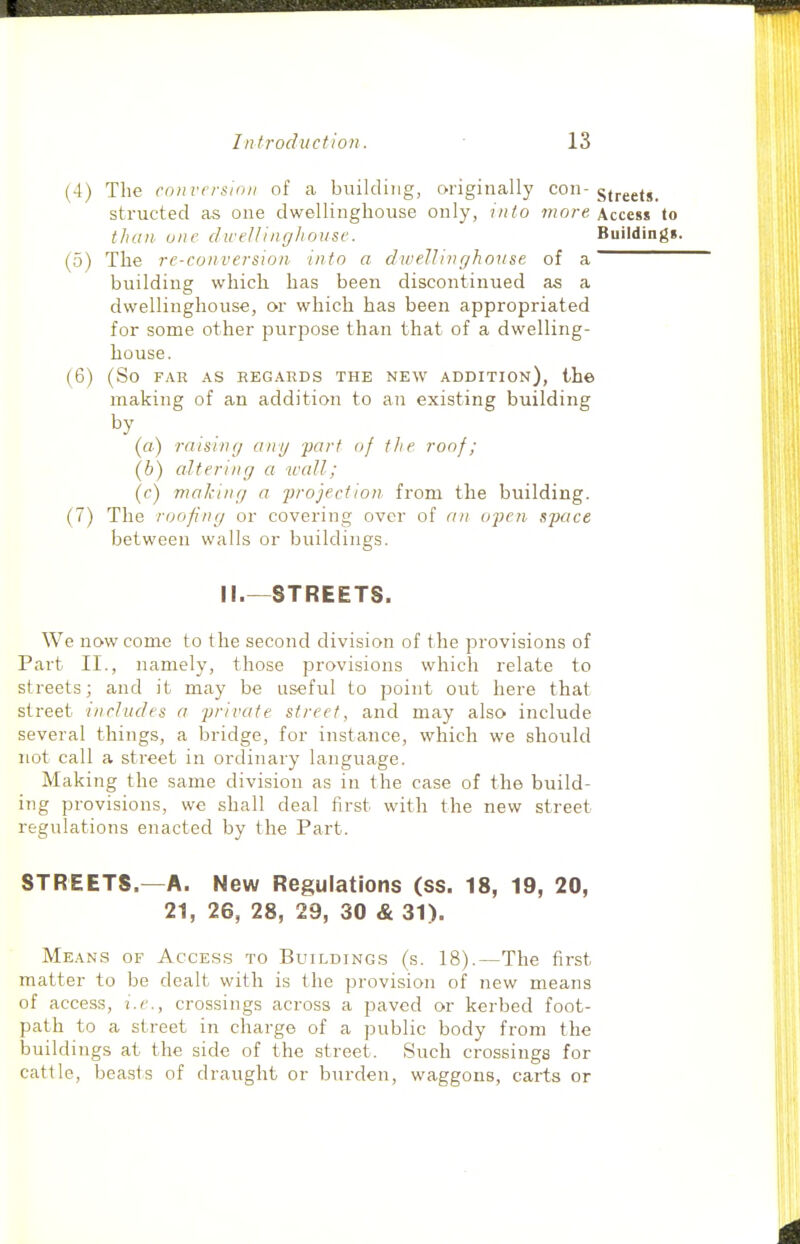 (4) The conversion of a building, originally con-gj^^g^g^ structed as one dwellinghouse only, into more Access to thcui one clwelUngliousc. Buildings. (5) The re-conversion into a dwellinghouse of a building which has been discontinued as a dwellinghouse, or which has been appropriated for some other purpose than that of a dwelling- house. (6) (So FAR AS REGARDS THE NEW ADDITION), th© making of an addition to an existing building by (a) raising any 'part of the roof; (h) altering a wall; (c) making a projection, from the building. (7) The roofing or covering over of an ojjen space between walls or buildings. II.—STREETS. We now come to the second division of the provisions of Part II., namely, those provisions which relate to streets; and it may be useful to point out here that street includes a private street, and may also include several things, a bridge, for instance, which we should not call a street in ordinary language. Making the same division as in the case of the build- ing provisions, we shall deal first with the new street regulations enacted by the Part. STREETS.—A. New Regulations (ss. 18, 19, 20, 21, 26, 28, 29, 30 & 31). Means of Access to Buildings (s. 18).—The first matter to be dealt with is the provision of new means of access, i.e., crossings across a paved or kerbed foot- path to a street in charge of a public body from the buildings at the side of the street. Such crossings for cattle, beasts of draught or burden, waggons, carts or
