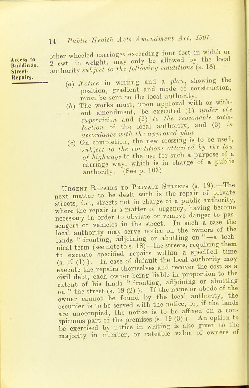 Access to Buildings. Street- Repairs. U ruUic TleaUh Acts Avienclment Act, 1907. other wheeled carriages exceeding four feet in width or 2 cwt. in weight, may only be allowed by the local authority suhject to the following conditions (s. 18):- (a) Notice in writing and a v^an, showing the position, gradient and mode of construction, must be sent to the local authority. (h) The works must, upon approval with or with- out amendment, be executed (1) under the supervision and (2) to the reasonable satis- faction of the local authority, and (3) in accordance with the apjiroved plan. (c) On completion, the new crossing is to be used, subject to the conditions attached by the law of highways to the use for such a purpose of a carriage way, which is in charge of a pubhc authority. (See p. 103). Urgent Repairs to Private Streets (s. 19).—The next matter to be dealt with is the repair of ynva±e streets, i.e., streets not in charge of a public authority, where the repair is a matter of urgency, having become necessary in order to obviate or remove danger to pa^s- sengers or vehicles in the street. In such a case the local authority may serve notice on the owners of the lands  fronting, adjoining or abutting on —a tech- nical term (see note to s. 18)—the streets, requiring them to execute specified repairs within a specified time (s 19 (1) ) In case of default the local authority may execute the repairs themselves and recover the cost as a civil debt, each owner being liable in proportion to the extent of his lands  fronting, adjoining or abutting on  the street (s. 19 (2) ). If the name or abode of the owner cannot be found by the local authority the occupier is to be served with the notice, or, if the lands are unoccupied, the notice is to be affixed on a con- spicuous part of the premises (s. 19 (3) ). An option to be exercised by notice in writing is also given to the majority in number, or rateable value of owners of