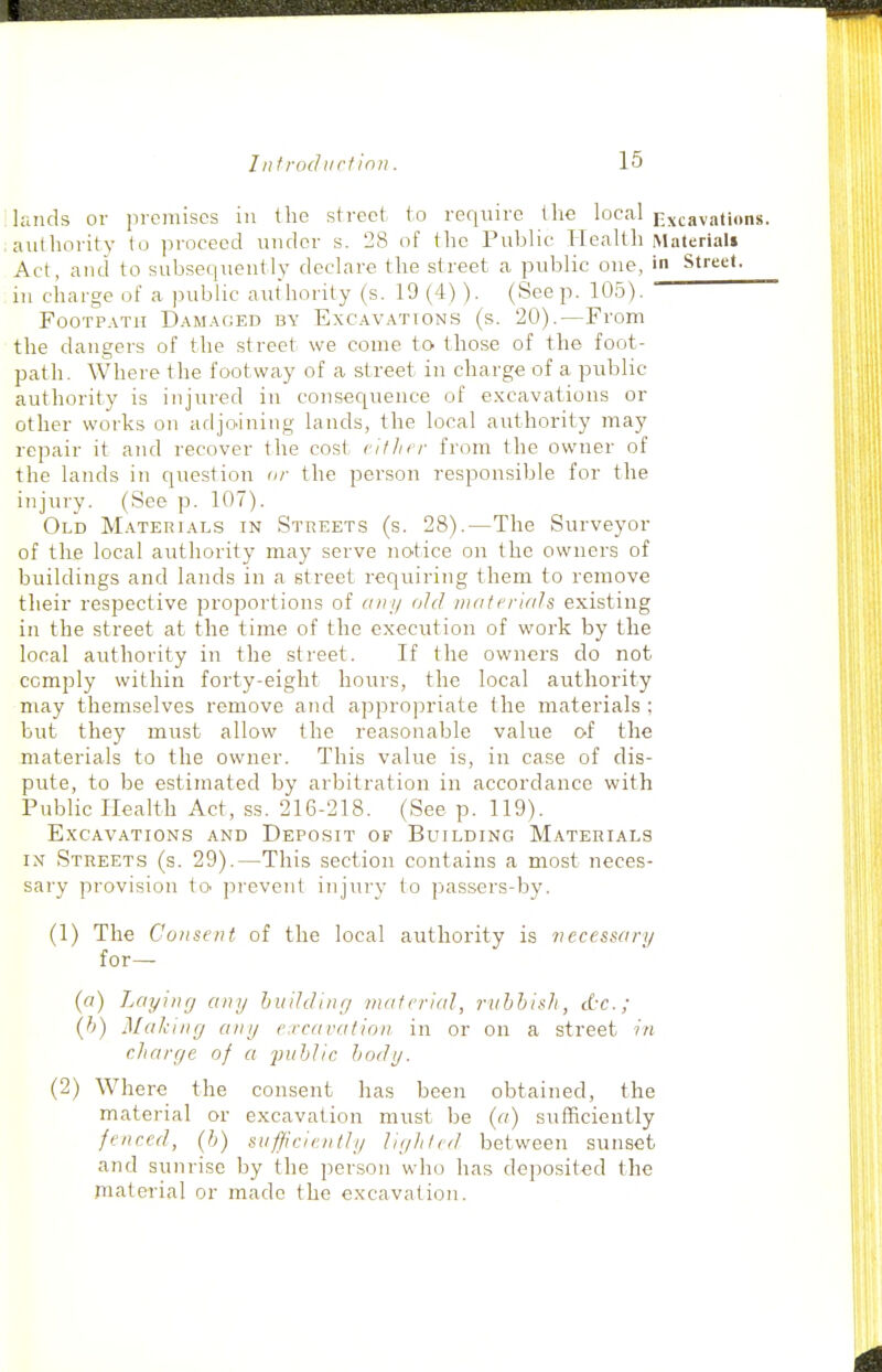 lands or premises in the street to require the local i^x^avajlons. , authority to proceed under s. 28 of the Public Health Materials Act, and to subsequently declare the street a public one, in Street. in charge of a public authority (s. 19 (4) ). (See p. 105). Footpath Damaged by Excavations (s. 20).—From the dangers of the street we come to those of the foot- path. Where the footway of a street in charge of a public authority is injured in consequence of excavations or other works on adjo.ining lands, the local authority may repair it and recover the cost viflirr from the owner of the lands in question ar the person responsible for the injury. (See p. 107). Old Materials in Streets (s. 28).—The Surveyor of the local authority may serve notice on the owners of buildings and lands in a street requiring them to remove their respective proportions of cnii/ old luateriah existing in the street at the time of the execution of work by the local authority in the street. If the owners do not comply within forty-eight hours, the local authority may themselves remove and appropriate the materials ; but they must allow the reasonable value of the materials to the owner. This value is, in case of dis- pute, to be estimated by arbitration in accordance with Public ITealth Act, ss. 216-218. (See p. 119). E.XCAVATIONS AND DEPOSIT OF BuiLDING MATERIALS IN Streets (s. 29).—This section contains a most neces- sary provision to prevent injury to jiassers-by. (1) The Consent of the local authority is vecesscry for— (a) Layjiiff any huihliny material, ruhhish, dx.; (h) Making any e.rcavation. in or on a street in cJiare/e of a ■public body. (2) Where the consent has been obtained, the material or excavation must be («) sufficiently fenced, (b) sufficiently liyliled between sunset and sunrise by the person who has deposited the niaterial or made the excavation.