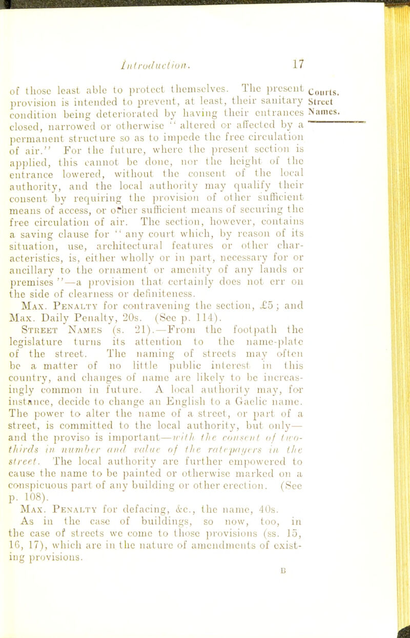 of those least able to protect themselves. The present conrCs. provision is intended to prevent, at least, their sanitary sircct condition being deteriorated by having their entrances Names. closed, narrowed or otherwise  altered or ailected by a permanent structure so as to impede the free circulation of air. For the future, wdiere the present section is applied, this cannot be done, nor the height of the entrance lowered, without the consent of the local authority, and the local authority may qualify their consent by requiring the provision of other sufficient means of access, or oTher sufficient means of securing the free circulation of air. The section, however, contains a saving clause for  any court which, by reason of its situation, use, architectural features or other char- acteristics, is, either wholly or in part, necessary for or ancillary to the ornament or amenity of any lands or premises —a provision that, certainly does not err on the side of clearness or defmiteness. Max. Penalty for contravening the section, £5; and Max. Daily Penalty, 20s. (See p. 114). Street Names (s. 21).—From the footpath the legislature turns its attention to the name-|5latc of the street. The naming of streets may oficn be a matter of no little public interest in this country, and changes of name are likely to be increas- ingly common in future. A local authority may, for instance, decide to change an English to a Gaelic name. The power to alter the name of a street, or part of a street, is committed to the local authority, but only— and the proviso is important—irith fhc roiiscnt oj ina- thircls in iiumhcr and value of the ra/epai/crs in i/ic street. The local authority are further empowered to cause the name to be painted or otherwise marked on a conspicuous part of any building or other erection. (See p. 108). Max. Penalty for defacing, &c., the name, 40s. As ill the ca.se of buildings, so now, too, in the case of streets we come to those provisions (ss. 15, IG, 17), which arc in the nature of aincndmcnts of exist- ing provisions. B
