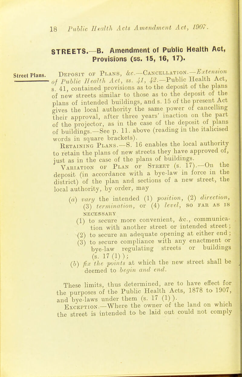 STREETS.—B. Amendment of Public Health Act, Provisions (ss. 15, 16, 17). street Plans. Deposit of Plans, &(;.—Cancellatjon.—^.' fr/zs/W of Public lleaUh Act, ss. J,l, Public Health Act, s. 41, contained provisions as to the deposit of the plans of new streets similar to those as to the deposit of the plans of intended buildings, and s. 15 of the present Act gives the local authority the same power of cancelhng their approval, after three years' inaction on the part of the projector, as in the case of the deposit of plans of buildings.—See p. 11. above (reading in the itahcised words in square brackets). Retaining Plans.—S. 16 enables the local authority to retain the plans of new streets they have approved of, just as in the case of the plans of buildings. Variation op Plan of Street (s. 17).—On the deposit (in accordance with a bye-law in force in the district) of the plan and sections of a new street, the local authority, by order, may (rt) vary the intended (1) position, (2) direction, (3)' termination, or (4) level, so far as is necessary (1) to secure move convenient, &c., communica- tion with another street or intended street ; (2) to secure an adequate opening at either end; (3) to secure compliance with any enactment or bye-law regulating streets or buildings (s. 17 (1) ); (b) fix the 2}oints at which the new street shall be deemed to beffin and end. These limits, thus determined, are to have effect for the purposes of the Public Health Acts, 1878 to 1907, and bye-laws under them (s. 17 (1) ). Exception.—Where the owner of the land on which the street is intended to be laid out could not comply