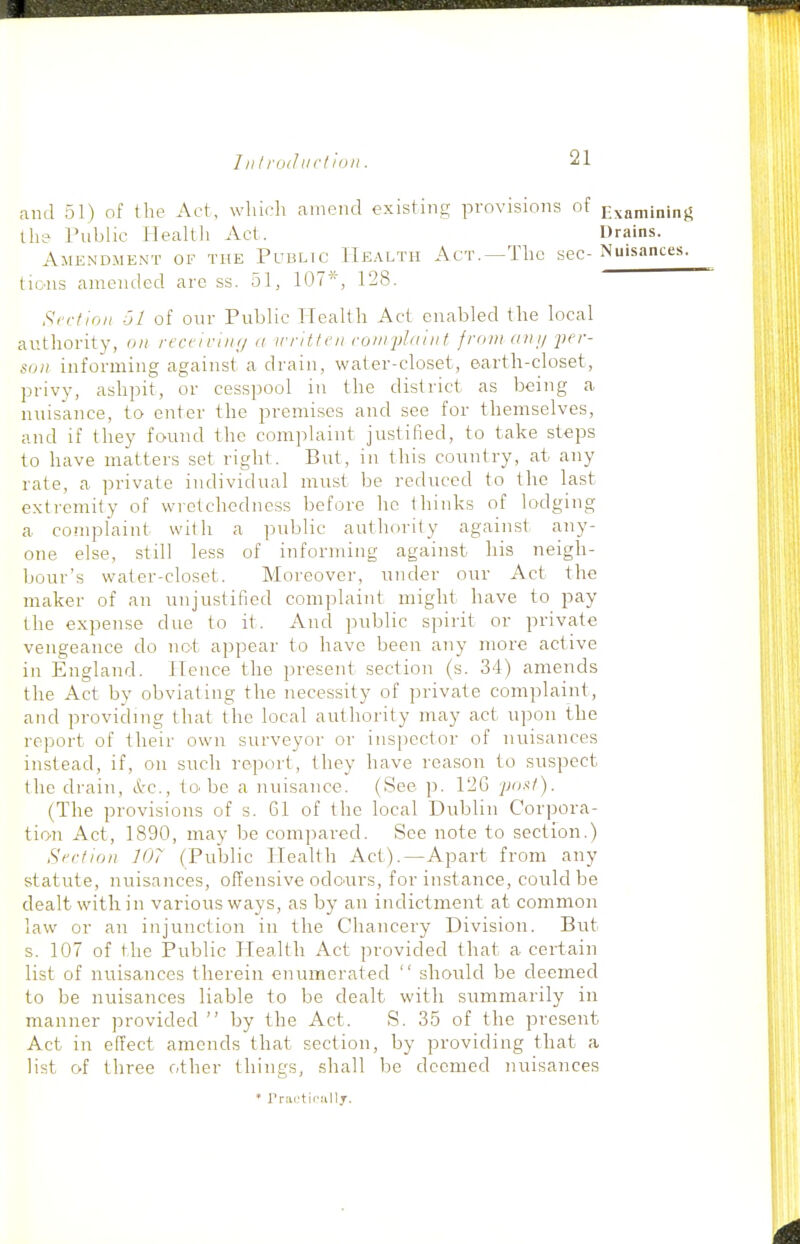 and 51) of the Act, wliicli amend existing provisions of Examininj^ ih? rublic Healtli Act. Drains. Amendment of the Public Health Act.—The sec- Nuisances. tic-ns anieiulcd are ss. 51, 107*, 128. S<-rtioii 61 of onr Public Health Act enabled the local authority, on recci riii//<i written (■oin2)l(iint from an y j)er- son informing against a drain, water-closet, sartli-closet, privy, ashpit, or cesspool in the district as being a nuisance, to enter the premises and see for themselves, and if they found the complaint justified, to take steps to have matters set right. But, in this country, at any rate, a private individual must be reduced to the last extremity of wretchedness before he thinks of lodging a complaint with a public authority against any- one else, still less of informing against his neigh- bour's water-closet. Moreover, under our Act the maker of an unjustified complaint might have to pay the expense due to it. And public spirit or private vengeance do not appear to have been any more active in England. Hence the present section (s. 34) amends the Act by obviating the necessity of private complaint, and providing that the local authority may act upon the report of their own surveyor or iiisi)cctor of nuisances instead, if, on such report, they have reason to suspect the drain, A'C, to.be a nuisance. (See p. 12G pout). (The provisions of s. 61 of the local Dublin Corpora- tion Act, 1890, may be compared. See note to section.) Section 107 (Public Health Act).—Apart from any statute, nuisances, offensive odours, for instance, could be dealt within various ways, as by an indictment at common law or an injunction in the Chancery Division. But s. 107 of the Public Health Act provided that a certain list of nuisances therein enumerated  should be deemed to be nuisances liable to be dealt with summarily in manner provided  by the Act. S. 35 of the present Act in effect amends that section, by providing that a list r»f three other things, shall be deemed nuisances * rrartifullJ.