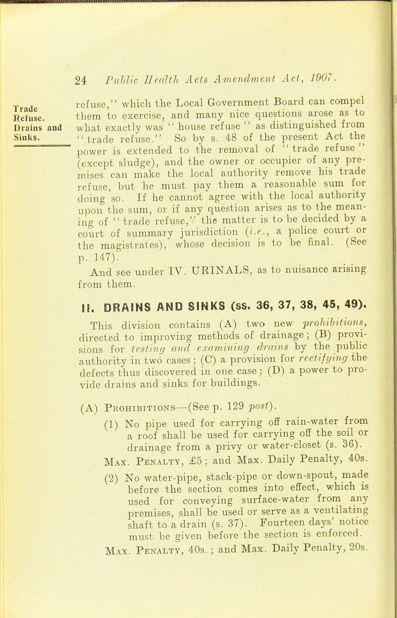 Trade refuse, which the Local Government Board can compel Refuse. them to exercise, and many nice questions arose as to Drains and what exactly was  house refuse  as distinguished from Sinks. trade refuse. So by s. 48 of the present Act the -——^ power is extended to the removal of trade refuse (except sludge), and the owner or occupier of any pre- mises can make the local authority remove his trade refuse, but he must pay them a reasonable sum for doing so. If he cannot agree with the local authority ui^on the sum, or if any question arises as to the mean- ing of trade refuse, the matter is to be decided by a court of summary jurisdiction {i.e., a police court or the magistrates), whose decision is to be final. (See p. 147). And see under IV. URINALS, as to nuisance arising from them. II. DRAINS AND SINKS (SS. 36, 37, 38, 45, 49). This division contains (A) two new prohibitions, directed to improving methods of drainage; (B) provi- sions for testing and examming drains by the public authority in two cases; (C) a provision for rectifying the defects thus discovered in one case; (D) a power to pro- vide drains and sinks for buildings. (A) Prohibitions—(See p. 129 ?;os/). (1) No pipe used for carrying off rain-water from a roof shall be used for carrying off the soil or drainage from a privy or water-closet (s. 36). Max. Penalty, £5; and Max. Daily Penalty, 40s. (2) No water-pipe, stack-pipe or down-spout, made before the section comes into effect, which is used for conveying surface-water from any premises, shall be used or serve as a ventilating shaft to a drain (s. 37). Fourteen days' notice must be given before the section is enforced. Max. Penalty, 40s. ; and Max. Daily Penalty, 20s.