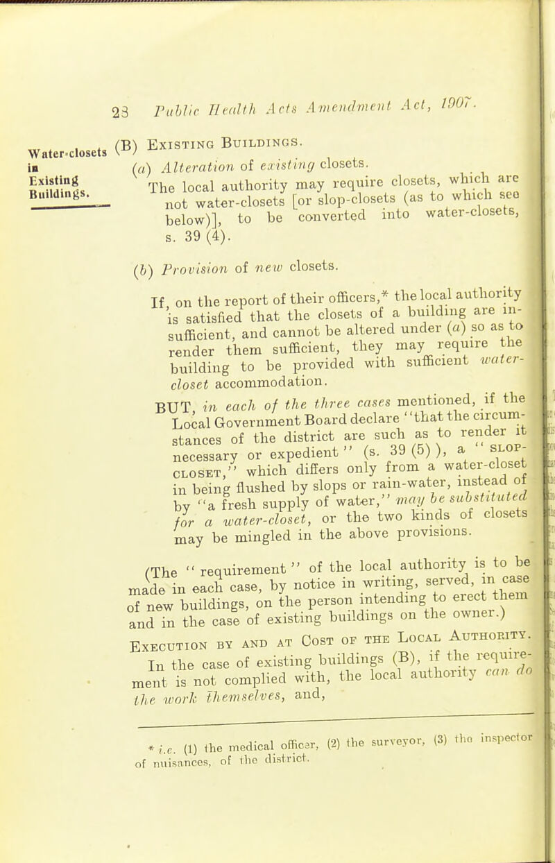 23 , , , . (B) Existing Buildings. Water-closets I* (a) Alteration of existing closets. Existing , , n authority may require closets, which are ^^'4t wate'-closetJ [or Lp-closets (as to which see below)], to be converted into water-closets, s. 39 (4). (6) Provision of neiv closets. If on the report of their officers,* the local authority is satisfied that the closets of a building are in- sufficient, and cannot be altered under (a) so as to render them sufficient, they may require the building to be provided with sufficient water- closet accommodation. BUT in each of the three cases mentioned, if the Local Government Board declare that the circum- stances of the district are such as to render it necessary or expedient  (s. 39 (5) ), a  slop- closet, which differs only from a water-closet in being flushed by slops or rain-water, instead of by a fresh supply of water, may be substituted for a water-closet, or the two kinds of closets may be mingled in the above provisions. ^The  requirement  of the local authority is to be made in each case, by notice in writing, served, m case o' nTw buildings, ^n L person intending to erect them and in the case of existing buildmgs on the owner.) Execution bv and at Cost of the Local Authokitv. In the case of existing buildings (B), if the requii-e- . ment i not complied wfth, the local authority can. do the work themselves, and. * (1) Ihe medical officar, (2) the surveyor.. (3) thn in.,pector of miisnnces, of the district.
