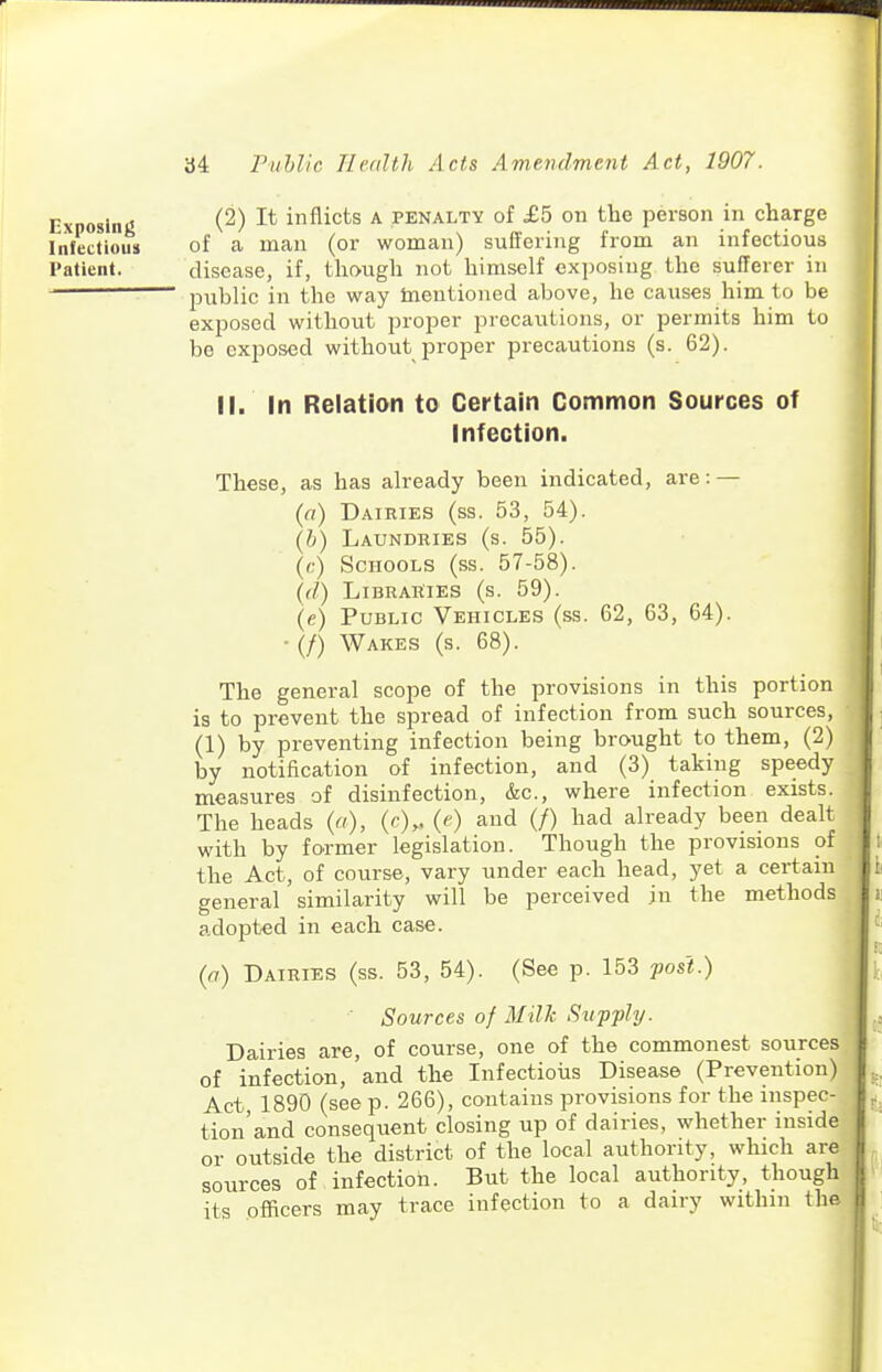 Exposinj; (2) It inflicts A PENALTY of £5 on the person in charge Infectious of a man (or woman) suffering from an infectious Patient. disease, if, though not himself exposing the sufferer in public in the way tnentioned above, he causes him to be exposed without proper precautions, or permits him to be exposed without proper precautions (s. 62). II. In Relation to Certain Common Sources of Infection. These, as has already been indicated, are: — (a) Dairies (ss. 53, 54). (b) Laundries (s. 55). {<:) Schools (ss. 57-58). {(1) Libraries (s. 59). (e) Public Vehicles (ss. 62, 63, 64). • (/) Wakes (s. 68). The general scope of the provisions in this portion is to prevent the spread of infection from such sources, (1) by preventing infection being brought to them, (2) by notification of infection, and (3) taking speedy measures of disinfection, &c., where infection exists. The heads («), (Or- ('0 ^ud (/) had already been dealt with by former legislation. Though the provisions of the Act, of course, vary under each head, yet a certain general similarity will be perceived in the methods adopted in each case. {a) Dairies (ss. 53, 54). (See p. 153 fos't.) Sources of Milk Supply. Dairies are, of course, one of the commonest sources of infection, and the Infectioiis Disease (Prevention) Act, 1890 (see p. 266), contains provisions for the inspec- tion'and consequent closing up of dairies, whether inside or outside the district of the local authority, which ar^ sources of infection. But the local authority, though its officers may trace infection to a dairy within the