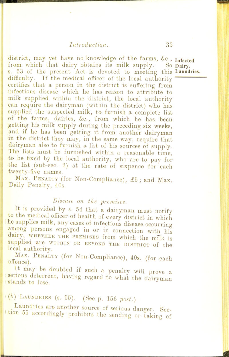 district, may yet have no knowledge of the farms, &.C., infected ' fiom which that dairy obtains its milk supply. So Dairy. s. 53 of the present Act is devoted to meeting this Laundries. , difficulty. If the medical officer of the local authority certifies that a person in the district is suffering from infectious disease which he has reason to attribute to milk supplied within the district, the local authority can recjuire the dairyman (within the district) who has supplied the suspected milk, to furnish a complete list of the farms, dairies, &c., from which he has been getting his milk supply during the preceding six weeks, and if he has been getting it from another dairyman ' in the district they may, in the same way, require that dairyman also to furnish a list of his sources of supply. The lists must be furnished within a reasonable time, to be fixed by the local authority, who are to pay for the list (sub-sec. 2) at the rate of sixpence for each twenty-five names. Max. Penalty (for Non-Compliance), £5; and Max Daily Penalty, 40s. Disease on the j^renn'ses. It is provided by s. 54 that a dairyman must notify to the medical officer of health of every district in which he supplies milk, any cases of infectious disease occurring among persons engaged in or in connection with his dairy, whether the premises from which the milk is supplied are within or beyond the district of the Iccal authority. Max Penalty (for Non-Compliance), 40s. (for each oftence). ^ It may be doubted if such a penalty will prove a serious deterrent, having regard to what the dairyman stands to lose. {>>) Laundries (s. 55). (See p. 156 post.) Laundries are another source of serious danger Sec- tion 55 accordingly prohibits the sending or ta.kinc^ of