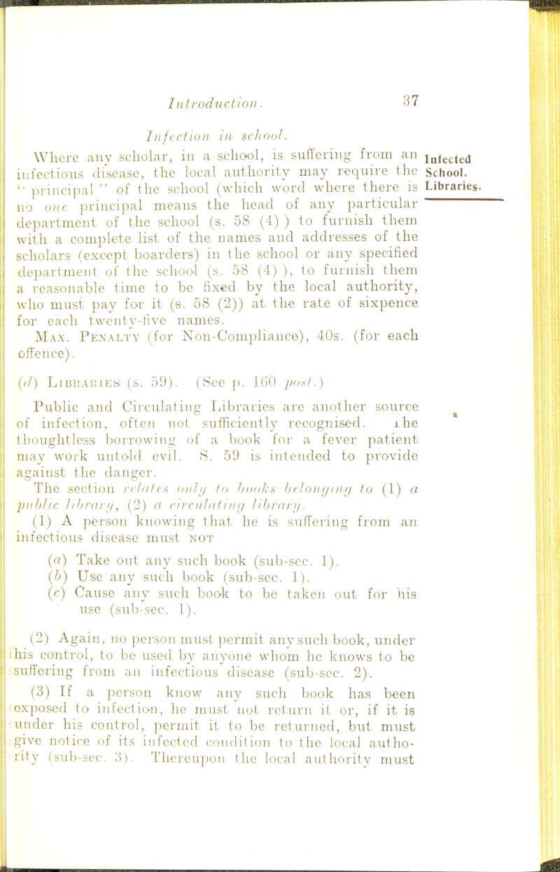 Infectlun in scJiool. Where any scholar, in a school, is suffering from an infected infectious disease, the local authority may require the School. ■ principal of the school (which word where there is Libraries, no one principal means the head of any particular <lepartment of the school (s. 58 (4) ) to furnish them With a complete list of the names and addresses of the scholars (except boarders) in the school or any specified department of the school (s. 58 (4) ), to furnish them a reasonable time to be fixed by the local authority, who must pay for it (s. 58 (2)) at the rate of sixpence for each twenty-five names. Max. Pen.\lty (for Non-Compliance), 40s. (for each ofl'ence). ((/) LiBR.\i;iES (s. 59). (See p. 160 pu-<i.) Public and Circulating Libraries are another source ^ of infection, often not sufficiently recognised. ihe Iboughtless borrowing of a book for a fever patient may work untold evil. S. 59 is intended to provide against the danger. The section nliilc^ 'ifij hoaks hilonynuj to (1) a j)i>hhc 11 bra r I/, (2) a rircul/ituif/ lihranj. (1) A person knowing that he is suffering from an infectious disease must not ('•;) Take out any such book (sub-sec. 1). (Ij) Use any such book (sub-sec. 1). ('•) Cause any such book to be taken out for his use (sulj-sec. 1). (2) Again, ikj person must ]3ermit any such book, under his control, to be used by anyone whom he knows to be sufforiug from an infectious disease (sub-scc. 2). (3) If a person know any such book has been exposed to infection, he must not return it or, if it is under his control, permit it to be returned, but must give notice of its infected condilion to the local autho- iily (sub-sec. 'i). Thereupon (he local authority must