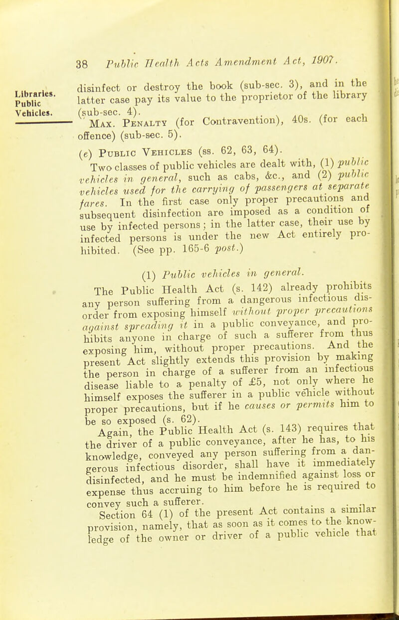 Libraries. Public Vehicles. 38 Public TIealth Acts Amendment Act, 1907. disinfect or destroy the book (sub-sec. 3), and in the latter case pay its value to the proprietor of the hbrary Max!^ P^KNALTY (for Contravention), 40s. (for each offence) (sub-sec. 5). (e) Public Vehicles (ss. 62, 63, 64). Two. classes of public vehicles are dealt with, (1) public vehicles in general, such as cabs, &c., and (2) ■public vehicles used for the carrying of passengers at separate^ fares In the first case only proper precautions and subsequent disinfection are imposed as a condition of use by infected persons; in the latter case, their use by infected persons is under the new Act entirely pro- hibited. (See pp. 165-6 post.) (1) Public vehicles in general. The Public Health Act (s. 142) already prohibits any person suffering from a dangerous infectious dis- order from exposing himself withoxit proper precautions against spreading H in a public conveyance and pro- hibits anyone in charge of such a sufferer from thus exposing him, without proper precautions. And the present Act slightly extends this provision by making the person in charge of a sufferer from an infectious disease liable to a penalty of £5, not only where he himself exposes the sufferer in a pubhc vehicle without proper precautions, but if he causes or pernuts him to be so exposed (s. 62). , , ■ xr, + Again, the Public Health Act (s. 143) requires that the driver of a public conveyance, after he has, to his knowledge, conveyed any person suffering from a dan- gerous infectious disorder, shall have it immediately disinfected, and he must be indemnified against loss or expense thus accruing to him before he is required to convey such a sufferer. . Section 64 (1) of the present Act contains a similar provision, namely, that as soon as it comes to the know- ledge of the owner or driver of a public vehicle that