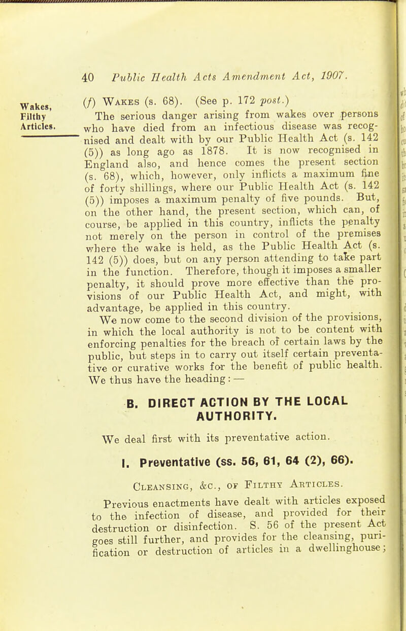 Wakes, Filthy Articles. (/) Wakes (s. 68). (See p. 172 j)oU.) The serious danger arising from wakes over persons who have died from an infectious disease was recog- nised and dealt with by our Public Health Act (s. 142 (5)) as long ago as 1878. It is now recognised in England also, and hence comes the present section (s. 68), which, however, only inflicts a maximum fine of forty shillings, where our Public Health Act (s. 142 (5)) imposes a maximum penalty of five pounds. But, on the other hand, the present section, which can, of course, be applied in this country, inflicts the penalty not merely on the person in control of the premises v/here the wake is held, as the Public Health Act (s. 142 (5)) does, but on any person attending to take part in the function. Therefore, though it imposes a smaller penalty, it should prove more effective than the pro- visions of our Public Health Act, and might, with advantage, be applied in this country. We now come to the second division of the provisions, in which the local authority is not to be content with enforcing penalties for the breach of certain laws by the public, but steps in to carry out itself certain preventa- tive or curative works for the benefit of public health. We thus have the heading : — B. DIRECT ACTION BY THE LOCAL AUTHORITY. We deal first with its preventative action. I. Preventative (ss. 56, 61, 64 (2), 66). Cleansing, &c., of Pilthy Articles. Previous enactments have dealt with articles exposed to the infection of disease, and provided for their destruction or disinfection. S. 56 of the present Act goes still further, and provides for the cleansing, puri- fication or destruction of articles in a dwellinghouse;