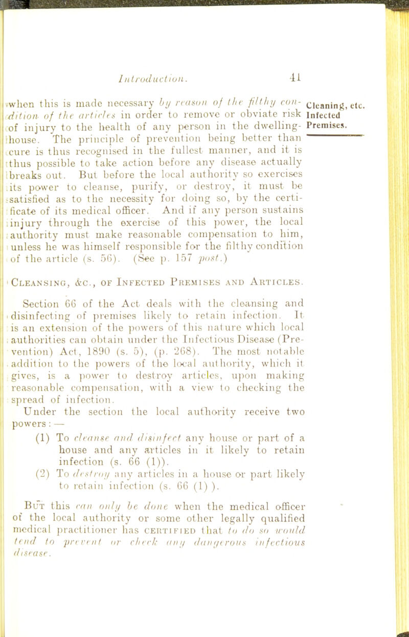 vwhcn this is made necessary bi/ reason of the filtlnj con- cleaning, etc. dition of tlie artirlris in order to remove or obviate risk infected of injury to the health of any person in the dwelling- Premises. Ihouse. The principle of prevention being better than '  icure is thus recognised in the fullest manner, and it is tthus possible to take action before any disease actually Ibreaks out. But before the local authority so exercises :its power to cleanse, purify, or destroy, it must be .-satisfied as to the necessity for doing .so, by the certi- ficate of its medical officer. And if any person sustains linjury through the exercise of this power, the local :authority must make reasonable compensation to him, unless he was himself responsible for the filthy condition of the article (s. .56). (See p. 1.57 post.) Cle.\nsing, &c., of Infected Premises .\nd Articles. Section 66 of the Act deals with the cleansing and disinfecting of premises likely to retain infection. It is an extension of the powers of this nature which local authorities can obtain under the Infectious Disease (Pre- vention) Act, 1890 (s. 5), (p. 268). The most notable addition to the powers of the local authority, which it gives, is a jiower to destroy articles, ujion making reasonable comjjensation, with a view to checking the spread of infection. Under the section the local authority receive two powers : — (1) To cleanse and disinfrrf any house or part of a house and any articles in it likely l:o retain infection (s. 66 (1)). (2) To dcstrfji/ any articles in a house or part likely to retain infection (s. 66 (1) ). But this ran only he done when the medical officer of the local authority or some other legally qualified medical jiractitioner has certified that to do so ironld. I nid to prevent or rlierk anij dani/trous in fectious disease.
